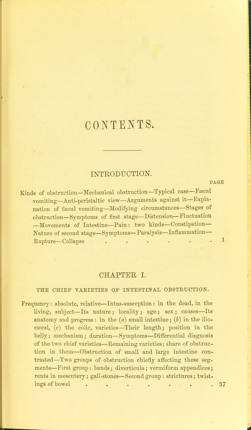 CONTENTS. INTRODUCTION. PAGE Kinds of obstruction—Mechanical obstruction—Typical case—Pascal vomiting—Anti-peristaltic view—Arguments against it—Expla- nation of faecal vomiting—Modifying circumstances—Stages of obstruction—Symptoms of first stage—Distension—Fluctuation —Movements of Intestine—Pain : two kinds—Constipation— Nature of second stage—Symptoms—Paralysis—Inflammation— Eupture—Collapse . . • • • • 1 CHAPTER I. THE CHIEF VARIETIES OP INTESTINAL OBSTEtTCTION. Frequency : absolute, relative—Intus-susception: in the dead, in the living, subject—Its nature j locality ; age ; sex ; causes—Its anatomy and progress : in the {a) small intestine; (6) in the ilio- ca3cal, (c) the colic, varieties—Their length; position in the belly; mechanism; duration—Symptoms—Differential diagnosis of the two chief varieties—^Kemaining varieties; share of obstruc- tion in them—Obstruction of small and large intestine con- trasted—Two groups of obstruction chiefly afi'ecting these seg- ments—First group : bands; diverticula; vermiform appendices; rents in mesentery: gall-stones—Second group: strictures; twist- ings of bowel . . . . ... .37