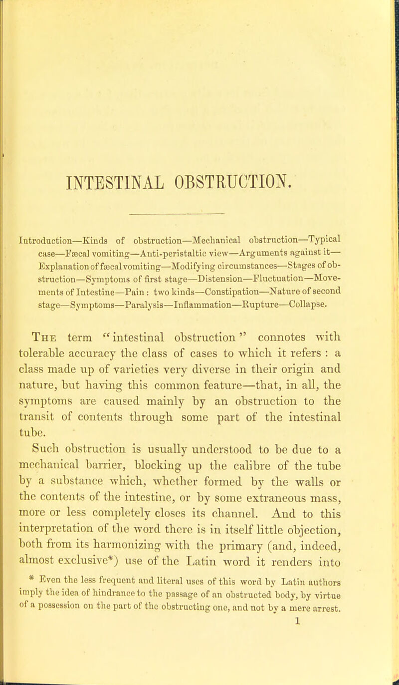 Introduction—Kinds of obstruction—Mechanical obstruction—Typical case—FoBcal vomiting—Auti-peristaltic view—Arguments against it— Explanation of fajcal vomiting—Modifying circumstances—Stages of ob- struction—Symptoms of first stage—Distension—Fluctuation—Move- ments of Intestine—Pain : two kinds—Constipation—Nature of second stage—Symptoms—Paralysis—Inflammation—Rupture—Collapse. The term  intestinal obstruction connotes with tolerable accuracy the class of cases to which it refers : a class made up of varieties very diverse in their origin and nature, but having this common feature—that, in all, the symptoms are caused mainly by an obstruction to the transit of contents through some part of the intestinal tube. Such obstruction is usually understood to be due to a mechanical barrier, blocking up the calibre of the tube by a substance which, whether formed by the walls or the contents of the intestine, or by some extraneous mass, more or less completely closes its channel. And to this interpretation of the word there is in itself little objection, both from its harmonizing with the primary (and, indeed, almost exclusive*) use of the Latin word it renders into * Even the less frequent and literal uses of this word by Latin authors imply the idea of hindrance to the passage of an obstructed body, by virtue of a possession on the part of the obstructbg one, and not by a mere arrest.