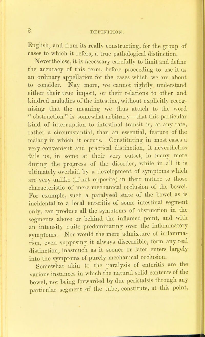 DEFINITION. English, and from its really constructing, for the group of cases to which it refers, a true pathological distinction. Nevertheless, it is necessary carefully to limit and define the accuracy of this term, before proceeding to use it as an ordinary appellation for the cases which we are about to consider. Nay more, we cannot rightly understand either their true import, or their relations to other and kindred maladies of the intestine, without explicitly recog- nising that the meaning we thus attach to the word obstruction is somewhat arbitrary—that this particular kind of interruption to intestinal transit is, at any rate, rather a circumstantial, than an essential, feature of the malady in which it occurs. Constituting in most cases a very convenient and practical distinction, it nevertheless fails us, in some at their very outset, in many more during the progress of the disorder, while in all it is ultimately overlaid by a development of symptoms which are very unlilce (if not opposite) in their nature to those characteristic of mere mechanical occlusion of the bowel. For example, such a paralysed state of the bowel as is incidental to a local enteritis of some intestinal segment only, can produce all the symptoms of obstruction in the segments above or behind the inflamed point, and with an intensity quite predominating over the inflammatory symptoms. Nor would the mere admixture of inflamma- tion, even supposing it always discernible, form any real distinction, inasmuch as it sooner or later enters largely into the symptoms of purely mechanical occlusion. Somewhat akin to the paralysis of enteritis are the various instances in which the natural solid contents of the bowel, not being forwarded by due peristalsis through any particular segment of the tube, constitute, at this point,