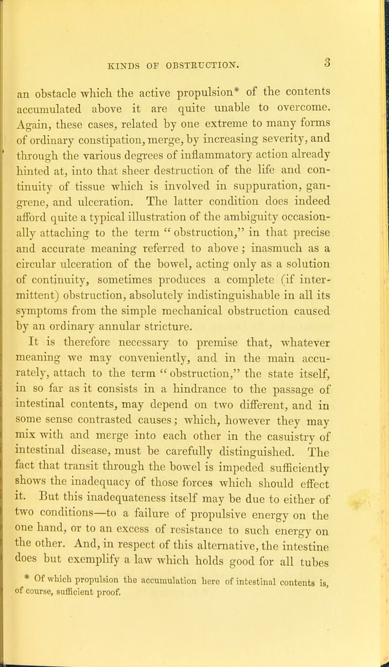 an obstacle which the active propulsion* of the contents accumulated above it are quite unable to overcome. Again, these cases, related by one extreme to many forms of ordinary constipation, merge, by increasing severity, and thi-ough the various degrees of inflammatory action already hinted at, into that sheer destruction of the life and con- tinuity of tissue which is involved in suppuration, gan- grene, and ulceration. The latter condition does indeed afibrd quite a typical illustration of the ambiguity occasion- ally attaching to the term  obstruction, in that precise and accurate meaning referred to above; inasmuch as a circular ulceration of the bowel, acting only as a solution of continuity, sometimes produces a complete (if inter- mittent) obstruction, absolutely indistinguishable in all its symptoms from the simple mechanical obstruction caused by an ordinary annular stricture. It is therefore necessaiy to premise that, whatever meaning we may conveniently, and in the main accu- rately, attach to the term  obstruction, the state itself, in so far as it consists in a hindrance to the passage of intestinal contents, may depend on two different, and in some sense contrasted causes; which, however they may mix with and merge into each other in the casuistry of intestinal disease, must be carefully distinguished. The fact that transit through the bowel is impeded sutBciently shows the inadequacy of those forces which should effect it. But this inadequateness itself may be due to either of two conditions—to a failure of propulsive energy on the one hand, or to an excess of resistance to such energy on the other. And, in respect of this alternative, the intestine does but exemplify a law which holds good for all tubes * Of which propulsion the accumulatlou here of intestiual contents is, of course, sufficient proof.