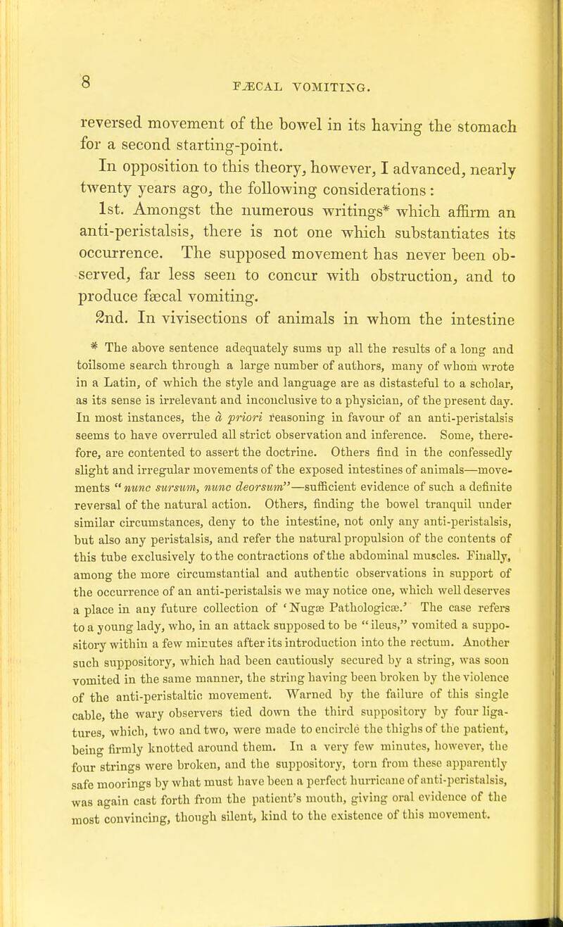 reversed movement of the bowel in its having the stomach for a second starting-point. In opposition to this theory^ however, I advanced, nearly twenty years ago, the following considerations : 1st. Amongst the numerous writings* which affirm an anti-peristalsis, there is not one which substantiates its occurrence. The supposed movement has never been ob- served, far less seen to concur with obstruction, and to produce faecal vomiting. 2nd. In vivisections of animals in whom the intestine * The above sentence adequately sums up all the results of a long and toilsome search through a large number of authors, many of whom wrote in a Latin, of which the style and language are as distasteful to a scholar, as its sense is irrelevant and inconclusive to a physician, of the present day. In most instances, the a priori I'easoning in favour of an anti-peristalsis seems to have overruled aU strict observation and inference. Some, there- fore, are contented to assert the doctrine. Others find in the confessedly slight and irregular movements of the exposed intestines of animals—move- ments nunc surswm, nunc deorsum—sufficient evidence of such a definite reversal of the natural action. Others, finding the bowel tranquil under similar circumstances, deny to the intestine, not only any anti-peristalsis, but also any peristalsis, and refer the natural propulsion of the contents of this tube exclusively to the contractions of the abdominal muscles. Finally, among the more circumstantial and authentic observations in support of the occurrence of an anti-peristalsis we may notice one, which well deserves a place in any future collection of ' Nugce Pathologica;.' The case refers to a young lady, who, in an attack supposed to be  ileus, vomited a suppo- aitoi-y within a few minutes after its introduction into the rectum. Another such suppository, which had been cautiously secured by a string, was soon vomited in the same manner, the string having been broken by the violence of the anti-peristaltio movement. Warned by the failure of this single cable, the wary observers tied down the thh-d suppository by four liga- tures, which, two and two, were made to encircle the thighs of the patient, being firmly knotted around them. In a very few minutes, however, the four strings were broken, and the suppository, torn from these apparently safe moorings by what must have been a perfect hurricane of anti-peristalsis, was again cast forth from the patient's mouth, giving oral evidence of the most convincing, though silent, kind to the existence of this movement.