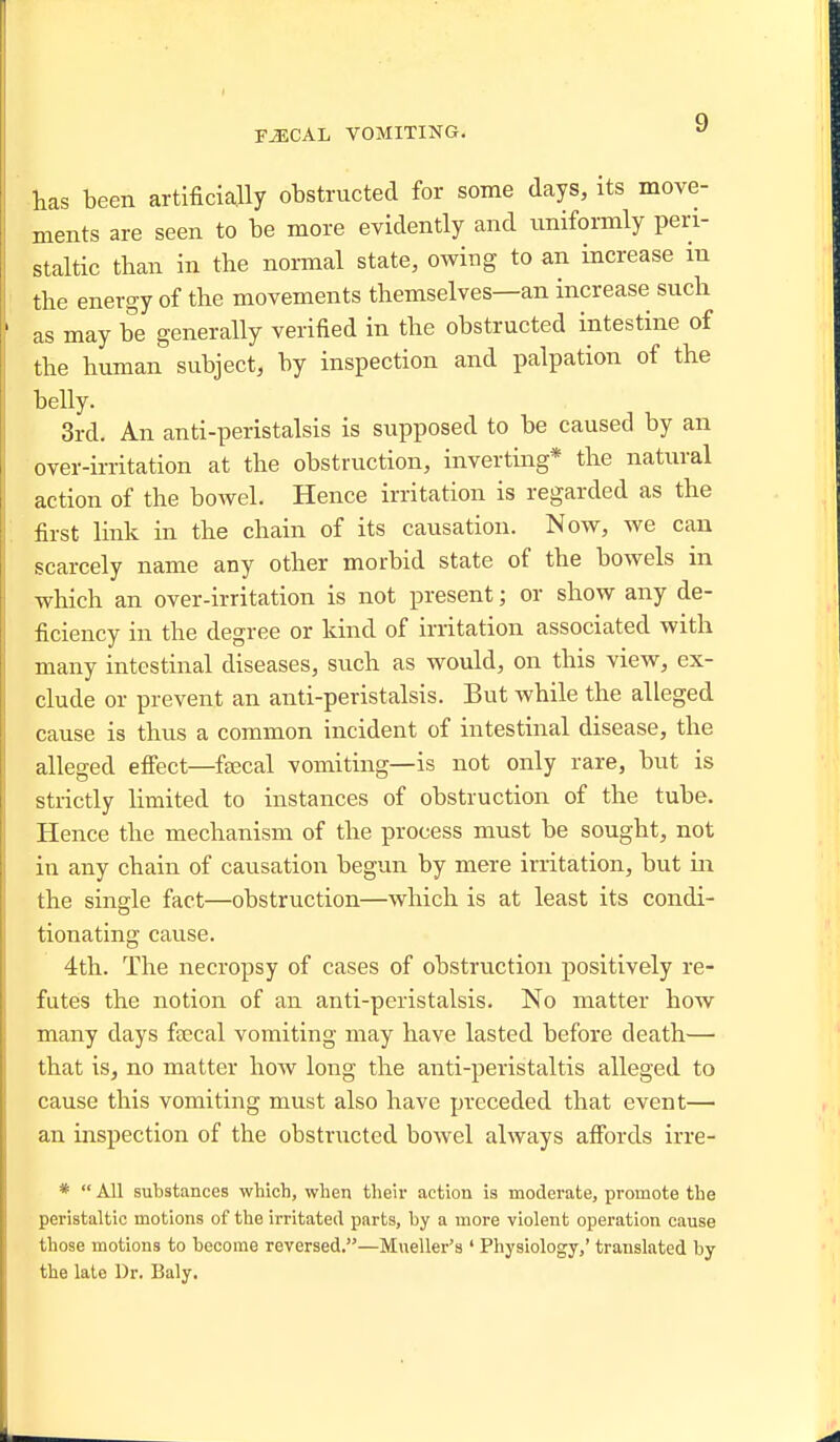 has been artificially obstructed for some days, its move- ments are seen to be more evidently and uniformly peri- staltic than in the normal state, owing to an increase m the energy of the movements themselves—an increase such as may be generally verified in the obstructed intestine of the human subject, by inspection and palpation of the belly. 3rd. An anti-peristalsis is supposed to be caused by an over-irritation at the obstruction, inverting* the natural action of the bowel. Hence irritation is regarded as the first link in the chain of its causation. Now, we can scarcely name any other morbid state of the bowels in which an over-irritation is not present; or show any de- ficiency in the degree or kind of irritation associated with many intestinal diseases, such as would, on this view, ex- clude or prevent an anti-peristalsis. But while the alleged cause is thus a common incident of intestinal disease, the alleged effect—fsecal vomiting—is not only rare, but is strictly limited to instances of obstruction of the tube. Hence the mechanism of the process must be sought, not in any chain of causation begun by mere irritation, but in the single fact—obstruction—which is at least its condi- tionating cause. 4th. The necropsy of cases of obstruction positively re- futes the notion of an anti-peristalsis. No matter how many days fcecal vomiting may have lasted before death— that is, no matter how long the anti-peristaltis alleged to cause this vomiting must also have preceded that event—■ an inspection of the obstructed bowel always affords irre- *  All substances which, when their action is moderate, promote the peristaltic motions of the irritated parts, by a more violent operation cause those motions to become reversed.—Mueller's ' Physiology,' translated by the late Dr. Baly.