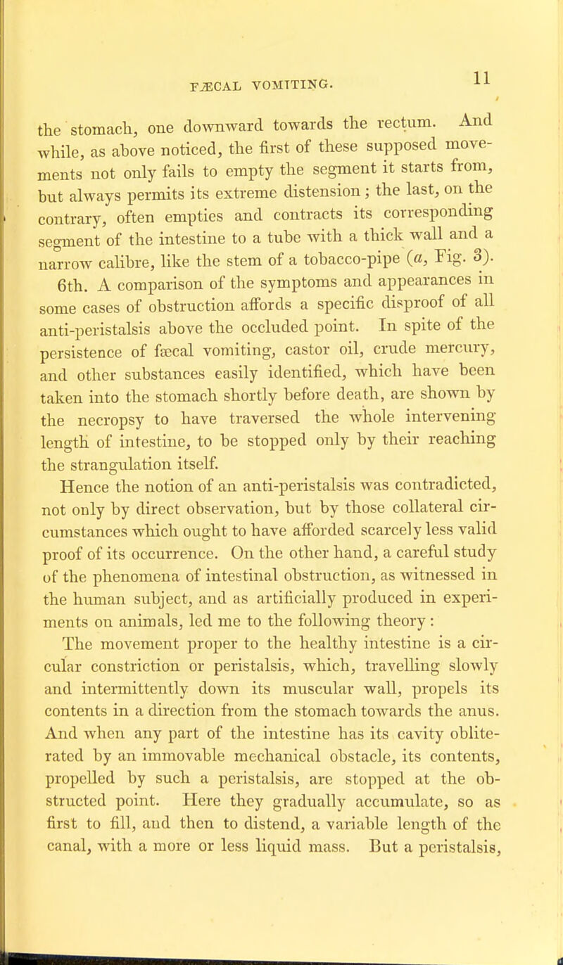 i the Stomach, one downward towards the rectum. And while, as above noticed, the first of these supposed move- ments not only fails to empty the segment it starts from, but always permits its extreme distension; the last, on the contrary, often empties and contracts its corresponding segment of the intestine to a tube with a thick wall and a narrow calibre, like the stem of a tobacco-pipe {a. Fig. 3). 6th. A comparison of the symptoms and appearances in some cases of obstruction afi'ords a specific disproof of all anti-peristalsis above the occluded point. In spite of the persistence of fsecal vomiting, castor oil, crude mercury, and other substances easily identified, which have been taken into the stomach shortly before death, are shown by the necropsy to have traversed the Avhole intervening length of intestine, to be stopped only by their reaching the strangulation itself. Hence the notion of an anti-peristalsis was contradicted, not only by direct observation, but by those collateral cir- cumstances which ought to have afi'orded scarcely less valid proof of its occurrence. On the other hand, a careful study of the phenomena of intestinal obstruction, as witnessed in the human subject, and as artificially produced in experi- ments on animals, led me to the following theory : The movement proper to the healthy intestine is a cir- cular constriction or peristalsis, which, travelling slowly and intermittently down its muscular wall, propels its contents in a direction from the stomach towards the anus. And when any part of the intestine has its cavity oblite- rated by an immovable mechanical obstacle, its contents, propelled by such a peristalsis, are stopped at the ob- structed point. Here they gradually accumulate, so as first to fill, and then to distend, a variable length of the canal, with a more or less liquid mass. But a peristalsis,