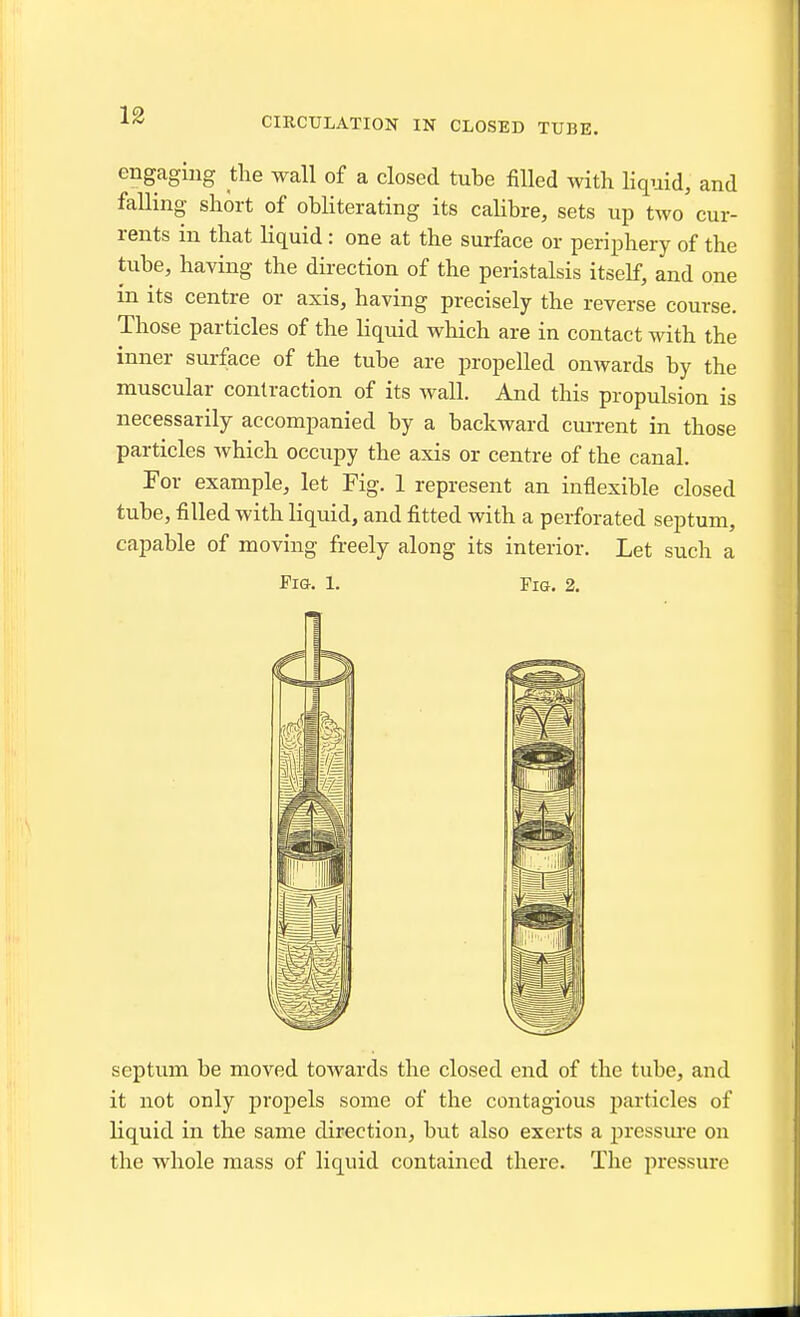 CIRCULATION IN CLOSED TUBE. engaging the wall of a closed tube filled with Hquid, and falling short of obhterating its calibre, sets up two cur- rents in that liquid: one at the surface or periphery of the tube, having the direction of the peristalsis itself, and one in its centre or axis, having precisely the reverse course. Those particles of the liquid which are in contact with the inner surface of the tube are propelled onwards by the muscular contraction of its wall. And this propulsion is necessarily accompanied by a backward cm-rent in those particles which occupy the axis or centre of the canal. For example, let Fig. 1 represent an inflexible closed tube, filled with liquid, and fitted with a perforated septum, capable of moving freely along its interior. Let such a Fig. 1. Fig. 2. septum be moved towards the closed end of the tube, and it not only propels some of the contagious particles of liquid in the same direction, but also exerts a pressm'e on the whole mass of liquid contained there. The pressure