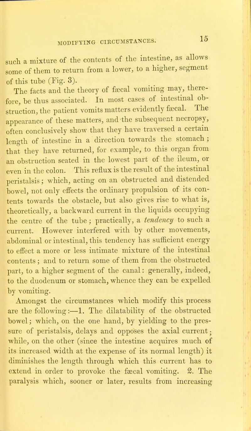 such a mixture of the contents of the intestine, as allows some of them to return from a lower, to a higher, segment of this tube (Fig. 3). The facts and the theory of feecal vomiting may, there- fore, be thus associated. In most cases of intestinal ob- struction, the patient vomits matters evidently faecal. The appearance of these matters, and the subsec[ueat necropsy, often conclusively show that they have traversed a certain length of intestine in a direction towards the stomach ; that they have returned, for example, to this organ from an obstruction seated in the lowest part of the ileum, or even in the colon. This reflux is the result of the intestinal peristalsis; which, acting on an obstructed and distended bowel, not only efiects the ordinary propulsion of its con- tents towards the obstacle, but also gives rise to what is, theoretically, a backward current in the liquids occupying the centre of the tube; practically, a tendency to such a current. However interfered with by other movements, abdominal or intestinal, this tendency has sufiicient energy to effect a more or less intimate mixtui'e of the intestinal contents; and to return some of them from the obstructed part, to a higher segment of the canal: generally, indeed, to the duodenum or stomach, whence they can be expelled by vomiting. Amongst the circumstances which modify this process are the following:—1. The dilatability of the obstructed bowel; which, on the one hand, by yielding to the pres- sure of peristalsis, delays and opposes the axial current j while, on the other (since the intestine acquires much of its increased width at the expense of its normal length) it diminishes the length through which this current has to extend in order to provoke the faecal vomiting. 2. The paralysis which, sooner or later, results from increasing