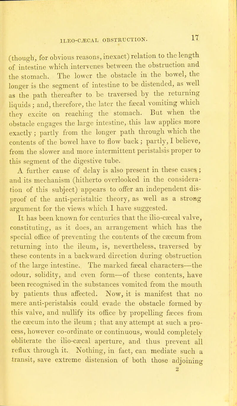 IT (though, for obvious reasons, inexact) relation to the length of intestine which intervenes between the obstruction and the stomach. The lower the obstacle in the bowel, the longer is the segment of intestine to be distended, as well as the path thereafter to be traversed by the returning liquids; and, therefore, the later the faecal vomiting which they excite on reaching the stomach. But when the obstacle engages the large intestine, tliis law applies more exactly; partly from the longer path through which the contents of the bowel have to floAv back; partly, I beheve, from the slower and more intermittent peristalsis proper to this segment of the digestive tube. A further cause of delay is also present in these cases; and its mechanism (hitherto overlooked in the considera- tion of this subject) appears to offer an independent dis- proof of the anti-peristaltic theory, as well as a strong argument for the views which I have suggested. It has been known for centuries that the ilio-csecal valve, constituting, as it does, an arrangement which has the special office of preventing the contents of the caecum from returning into the ileum, is, nevertheless, traversed by these contents in a backward direction dui-ing obstruction of the large intestine. The marked fsecal characters—the odour, solidity, and even form—of these contents, have been recognised in the substances vomited from the mouth by patients thus aflfected. Now, it is manifest that no mere anti-peristalsis could evade the obstacle formed by this valve, and nullify its offi.ce by propelling faeces from the CEecum into the ileum ; that any attempt at such a pro- cess, however co-ordinate or continuous, would completely obliterate the ilio-caecal aperture, and thus prevent all reflux through it. Nothing, in fact, can mediate such a transit, save extreme distension of both those adjoining 2