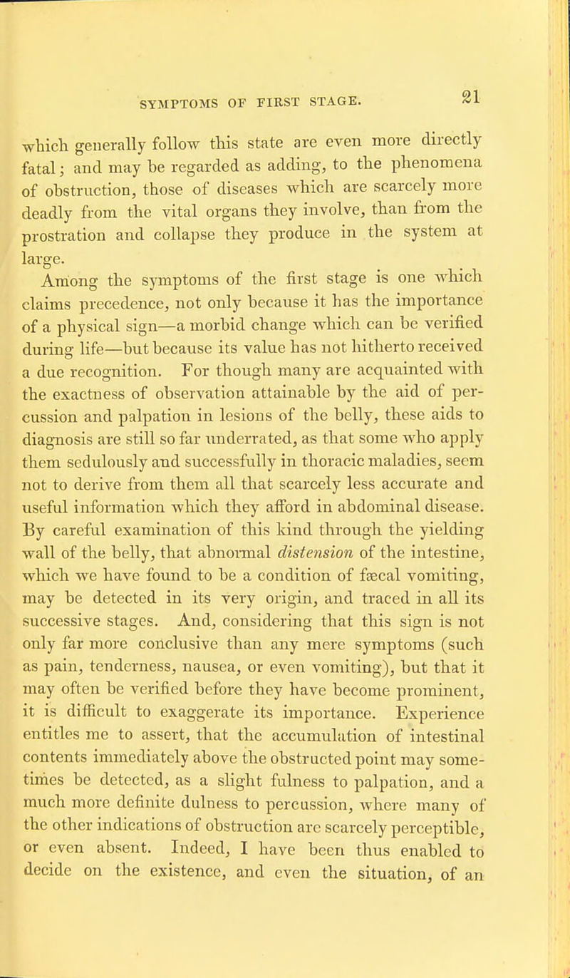 SYMPTOMS OF FIRST STAGE. which generally follow this state are even more directly fatal; and may be regarded as adding, to the phenomena of obstruction, those of diseases which are scarcely more deadly from the vital organs they involve, than from the prostration and collapse they produce in the system at large. Among the symptoms of the first stage is one which claims precedence, not only because it has the importance of a physical sign—a morbid change which can be verified during life—but because its value has not hitherto received a due recognition. For though many are acquainted with the exactness of observation attainable by the aid of per- cussion and palpation in lesions of the belly, these aids to diagnosis are still so far imderrated, as that some who apply them sedulously and successfully in thoracic maladies, seem not to derive from them all that scarcely less accurate and useful information which they afi'ord in abdominal disease. By careful examination of this land through the yielding wall of the belly, that abnonnal distension of the intestine, which we have found to be a condition of fsecal vomiting, may be detected in its very origin, and traced in all its successive stages. And, considering that this sign is not only far more conclusive than any mere symptoms (such as pain, tenderness, nausea, or even vomiting), but that it may often be verified before they have become prominent, it is difficult to exaggerate its importance. Experience entitles me to assert, that the accumulation of intestinal contents immediately above the obstructed point may some- times be detected, as a slight fulness to palpation, and a much more definite dulness to percussion, where many of the other indications of obstruction are scarcely perceptible, or even absent. Indeed, I have been thus enabled to decide on the existence, and even the situation, of an