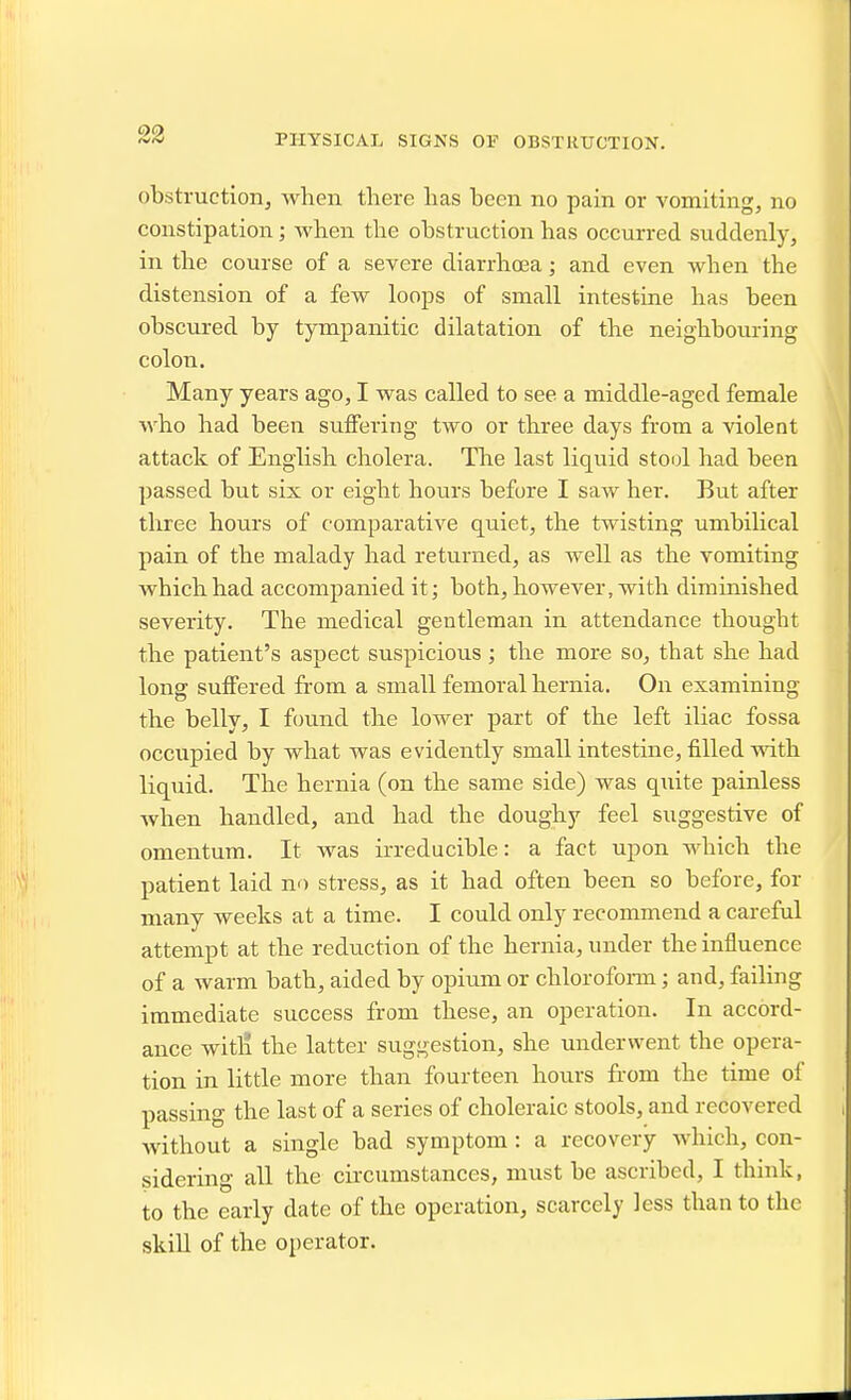 23 PHYSICAL SIGNS OF OBSTRUCTION. obstruction^ when there has been no pain or vomiting, no constipation; when the obstruction has occurred suddenly, in the course of a severe diarrhoea; and even when the distension of a few loops of small intestine has been obscured by tympanitic dilatation of the neighbouring colon. Many years ago, I was called to see a middle-aged female who had been suffering two or three days from a violent attack of English cholera. The last liquid stool had been passed but six or eight hours before I saw her. But after three hours of comparative quiet, the twisting umbilical pain of the malady had returned, as well as the vomiting which had accompanied it; both, however, with diminished severity. The medical gentleman in attendance thought the patient's aspect suspicious; the more so, that she had long suffered from a small femoral hernia. On examining the belly, I found the lower part of the left iliac fossa occupied by what was evidently small intestine, filled with liquid. The hernia (on the same side) was quite painless when handled, and had the doughy feel suggestive of omentum. It was irreducible: a fact upon which the patient laid no stress, as it had often been so before, for many weeks at a time. I could only recommend a careful attempt at the reduction of the hernia, under the influence of a warm bath, aided by opium or chlorofonn; and, failing immediate success from these, an operation. In accord- ance witli the latter suggestion, she underwent the opera- tion in little more than fourteen hours from the time of passing the last of a series of choleraic stools, and recovered without a single bad symptom: a recovery Avhich, con- sidering all the circumstances, must be ascribed, I think, to the early date of the operation, scarcely less than to the skill of the operator.