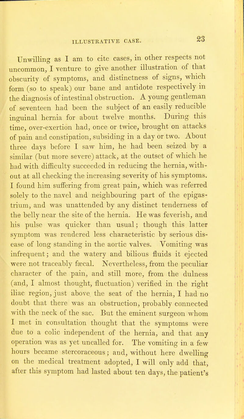 ILLUSTRATIVE CASE. Unwilling as I am to cite cases, in other respects not uncommon, I venture to give another illustration of that obscurity of symptoms, and distinctness of signs, which form (so to speak) our bane and antidote respectively in the diagnosis of intestinal obstruction. A young gentleman of seventeen had been the subject of an easily reducible inguinal hernia for about twelve months. During this time, over-exertion had, once or twice, brought on attacks of pain and constipation, subsiding in a day or two. About thi-ee days before I saw him, he had been seized by a similar (but more severe) attack, at the outset of which he had with difficulty succeeded in reducing the hernia, with- out at all checking the increasing severity of his symptoms. I foimd him suifering from great pain, which was referred solely to the navel and neighbouring part of the epigas- trium, and was unattended by any distinct tenderness of the belly near the site of the hernia. He was feverish, and his pulse was quicker than usual; though this latter symptom was rendered less characteristic by serious dis- ease of long standing in the aortic valves. Vomiting was infrequent; and the watery and biHous fluids it ejected were not traceably faecal. Nevertheless, from the peculiar character of the pain, and still more, from the dulness (and, I almost thought, fluctuation) verified in the right iliac region, just above the seat of the hernia, I had no doubt that there was an obstruction, probably connected with the neck of the sac. But the eminent surgeon whom I met in consultation thought that the symptoms were due to a colic independent of the hernia, and that any operation was as yet uncalled for. The vomiting in a few hours became stercoraceous; and, without here dwelhng on the medical treatment adopted, I will only add that, after this symptom had lasted about ten days, the patient's