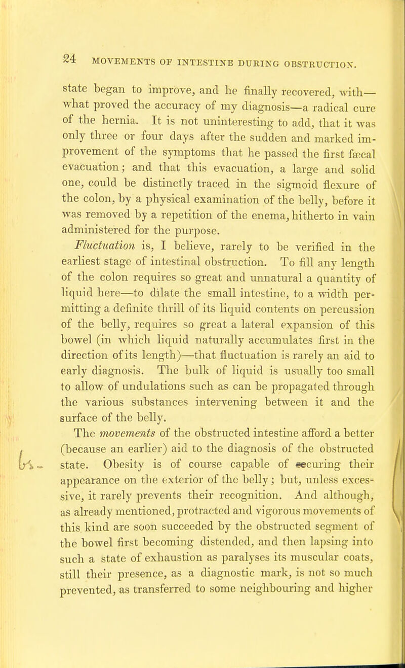 state began to improve, and he finally recovered, with— what proved the accuracy of my diagnosis—a radical cure of the hernia. It is not uninteresting to add, that it was only three or four days after the sudden and marked im- provement of the symptoms that he passed the first faecal evacuation; and that this evacuation, a large and sohd one, could be distinctly traced in the sigmoid flexure of the colon, by a physical examination of the belly, before it was removed by a repetition of the enema, hitherto in vain administered for the purpose. Fluctuation is, I believe, rarely to be verified in the earliest stage of intestinal obstruction. To fill any length of the colon requires so great and unnatural a quantity of liquid here—to dilate the small intestine, to a width per- mitting a definite thrill of its liquid contents on percussion of the belly, requires so great a lateral expansion of this bowel (in which liquid naturally accumulates first in the direction of its length)—that fluctuation is rarely an aid to early diagnosis. The bulk of liquid is usually too small to allow of undulations such as can be propagated through the various substances intervening between it and the surface of the belly. The movements of the obstructed intestine afford a better (because an earlier) aid to the diagnosis of the obstructed state. Obesity is of course capable of «eciu-ing their appearance on the exterior of the belly; but, unless exces- sive, it rarely prevents their recognition. And although, as already mentioned, protracted and vigorous movements of this kind are soon succeeded by the obstructed segment of the bowel first becoming distended, and then lapsing into such a state of exhaustion as paralyses its muscular coats, still their presence, as a diagnostic mark, is not so mucli prevented, as transferred to some neighbouring and higher