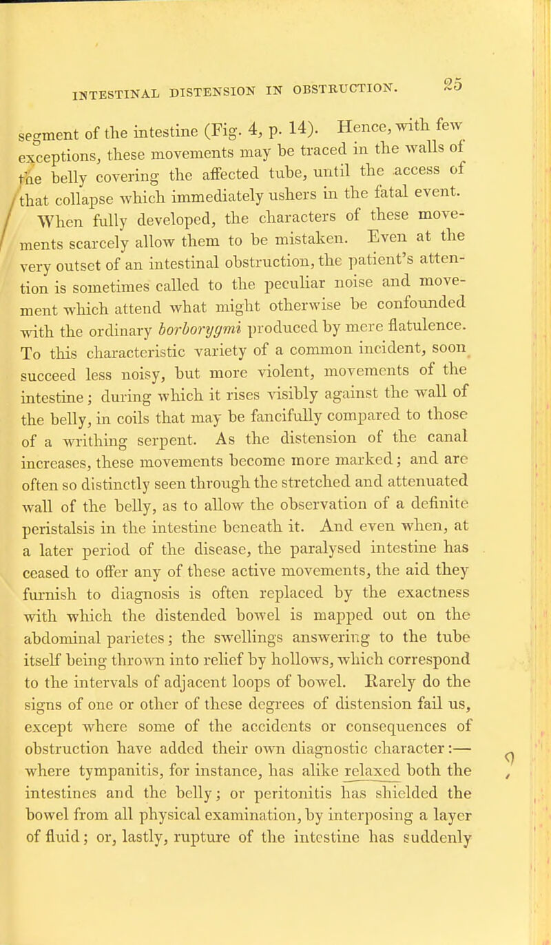 se ..gment of the intestine (Fig. 4, p. 14). Hence, with fe.v exceptions, these movements may be traced in the walls of the belly covering the affected tube, until the access of that collapse which immediately ushers m the fatal event. When fully developed, the characters of these move- ments scarcely allow them to be mistaken. Even at the very outset of an intestinal obstruction, the patient's atten- tion is sometimes called to the peculiar noise and move- ment which attend what might otherwise be confounded with the ordinary borborygmi produced by mere flatulence. To this characteristic variety of a common incident, soon_ succeed less noisy, but more violent, movements of the intestine; during which it rises visibly against the wall of the belly, in coils that may be fancifully compared to those of a writhuig serpent. As the distension of the canal increases, these movements become more marked; and are often so distinctlj' seen throirgh the stretched and attenuated waU of the belly, as to allow the observation of a definite peristalsis in the intestine beneath it. And even when, at a later period of the disease, the paralysed intestine has ceased to offer any of these active movements, the aid they fiu-nish to diagnosis is often replaced by the exactness with which the distended bowel is mapped out on the abdominal parietes; the swellings answering to the tube itseK being thrown into relief by hollows, which correspond to the intervals of adjacent loops of bowel. Rarely do the signs of one or other of these degrees of distension fail us, except where some of the accidents or consequences of obstruction have added their own diagnostic character:— where tympanitis, for instance, has alike relaxed both the intestines and the belly; or peritonitis has shielded the bowel from all physical examination, by interposing a layer of fluid; or, lastly, rupture of the intestine has suddenly