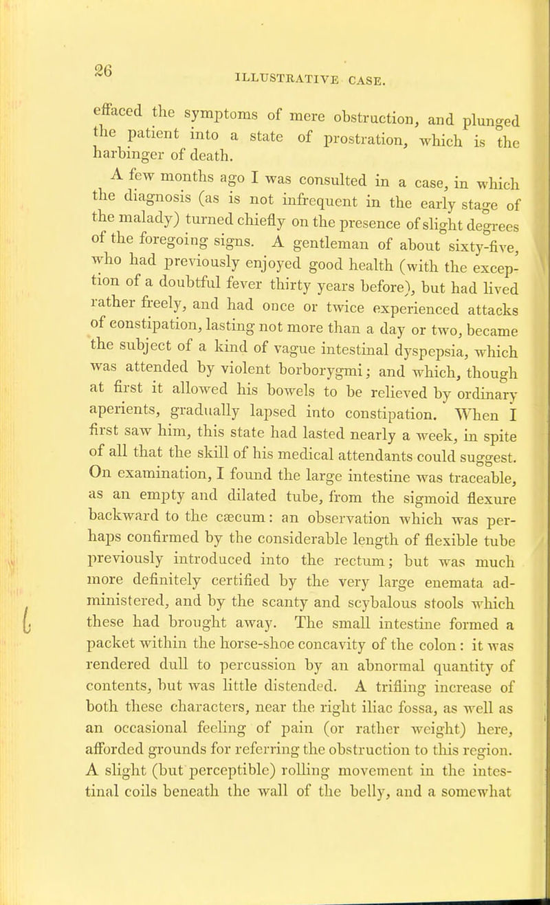 ILLUSTRATIVE CASE. efFaced the symptoms of mere obstruction, and plunged the patient into a state of prostration, which is the harbinger of death. A few months ago I was consulted in a case, in which the diagnosis (as is not infrequent in the early stage of the malady) turned chiefly on the presence of slight degrees of the foregoing signs. A gentleman of about sixty-five, who had previously enjoyed good health (with the excep- tion of a doubtful fever thirty years before), but had lived rather freely, and had once or twice experienced attacks of eonstipation, lasting not more than a day or two, became the subject of a kind of vague intestinal dyspepsia, which was attended by violent borborygmi; and which, though at first it allowed his bowels to be relieved by ordinary aperients, gradually lapsed into constipation. When I first saw him, this state had lasted nearly a week, in spite of all that the skill of his medical attendants could suggest. On examination, I found the large intestine was traceable, as an empty and dilated tube, from the sigmoid flexure backward to the caecum: an observation which was per- haps confirmed by the considerable length of flexible tube previously introduced into the rectum; but was much more definitely certified by the very large enemata ad- ministered, and by the scanty and scybalous stools which these had brought away. The small intestine formed a packet within the horse-shoe concavity of the colon: it was rendered dull to percussion by an abnormal quantity of contents, but was little distended. A trifling increase of both these characters, near the right iliac fossa, as well as an occasional feeling of pain (or rather weight) here, afforded grounds for referring the obstruction to tliis region. A slight (but perceptible) rolling movement in the intes- tinal coils beneath the wall of the belly, and a somewhat