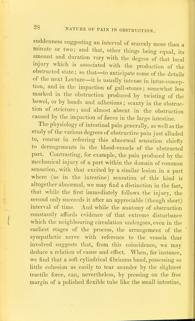 NATURE OF PAIN IN OBSTRUCTION. suddenness suggesting an interval of scarcely more than a mmute or two; and that, other things being equal, its amount and duration vary with the degree of that local injury which is associated with the production of the obstructed state; so that—to anticipate some of the details of the next Lecture—it is usually intense in intus-suscep- tion, and in the impaction of gall-stones; somewhat less marked in the obstruction produced by twisting of the bowel, or by bands and adhesions; scanty in the obstruc- tion of stricture; and ahnost absent in the obstruction caused by the impaction of fa;ces in the large intestine. The physiology of intestinal pain generally, as well as the study of the various degrees of obstructive pain just alluded to, concur in referring this abnormal sensation chiefly to derangements in the blood-vessels of the obstructed part. Contrasting, for example, the pain produced by the mechanical injury of a part within the domain of common sensation, with that excited by a similar lesion in a part where (as in the intestine) sensation of this kind is altogether abnormal, we may find a distinction in the fact, that while the first immediately follows the injury, the second only succeeds it after an appreciable (though short) interval of time. And while the anatomy of obstruction constantly affords evidence of that extreme disturbance which the neighbouring chculation undergoes, even in the earliest stages of the process, the arrangement of the ' sympathetic nerve with reference to the vessels thus involved suggests that, from this coincidence, we may deduce a relation of cause and effect. 'VVlien, for instance, we find that a soft cylindrical fibrinous band, possessing so little cohesion as easily to tear asunder by the slightest tractile force, can, nevertheless, by pressing on the free margin of a polished flexible tube like the small intestine,