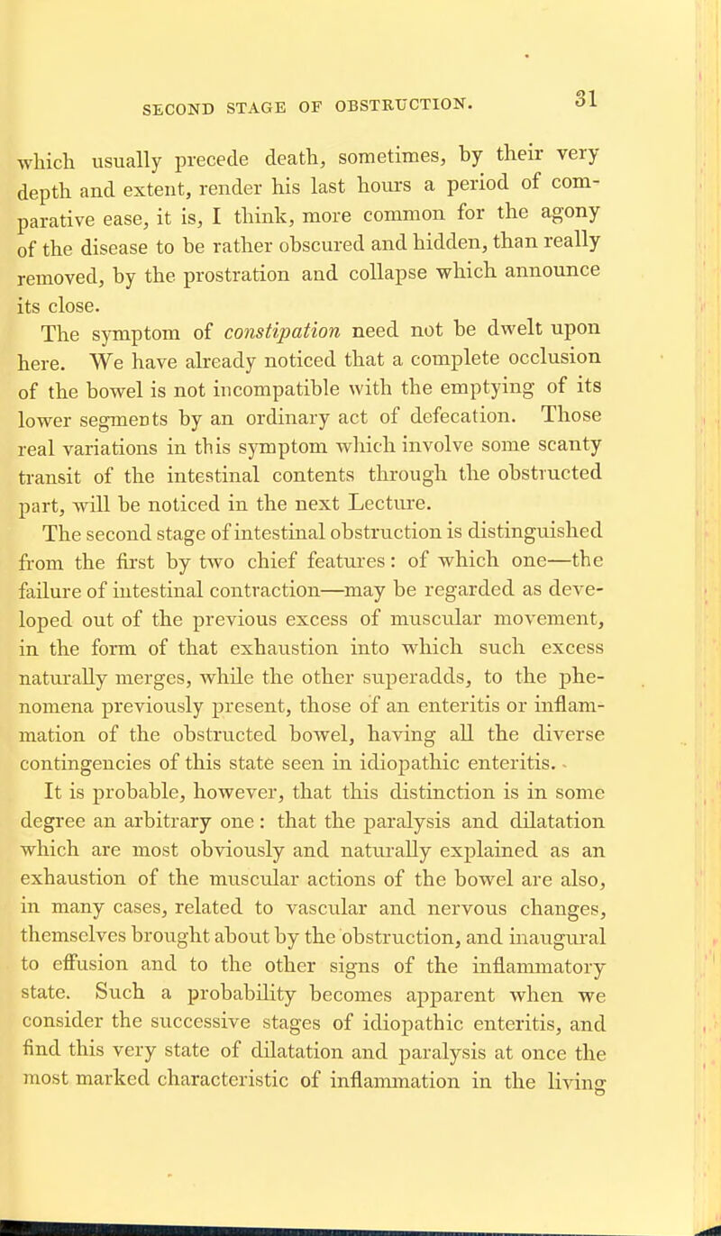 which usually precede death, sometimes, by their very depth and extent, render his last hours a period of com- parative ease, it is, I think, more common for the agony of the disease to he rather obscured and hidden, than really removed, by the prostration and collapse which announce its close. The symptom of constipation need not be dwelt upon here. We have already noticed that a complete occlusion of the bowel is not incompatible with the emptying of its lower segments by an ordinary act of defecation. Those real variations in this symptom which involve some scanty transit of the intestinal contents through the obstructed part, will be noticed in the next Lecture. The second stage of intestinal obstruction is distinguished from the first by two chief features: of which one—the failure of intestinal contraction—may be regarded as deve- loped out of the previous excess of muscidar movement, in the fonn of that exhaustion into which such excess naturally merges, while the other superadds, to the phe- nomena previously present, those of an enteritis or inflam- mation of the obstructed bowel, having all the diverse contingencies of this state seen in idiopathic enteritis. - It is probable, however, that this distinction is in some degree an arbitrary one : that the paralysis and dilatation which are most obviously and naturally explained as an exhaustion of the muscular actions of the bowel are also, in many cases, related to vascular and nervous changes, themselves brought about by the obstruction, and inaugural to effusion and to the other signs of the inflammatory state. Such a probability becomes apparent when we consider the successive stages of idiopathic enteritis, and find this very state of dilatation and paralysis at once the most marked characteristic of inflammation in the livins: