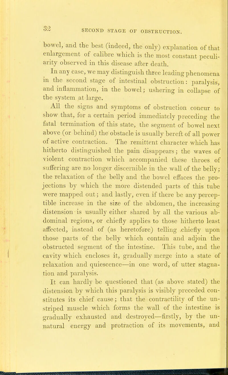 bowel, and the best (indeed, the only) explanation of that enlargement of calibre which is the most constant peculi- arity observed in this disease after death. In any case, we may distinguish three leading phenomena in the second stage of intestinal obstruction: paralysis, and inflammation, in the bowel; ushering in collapse of the system at large. All the signs and symptoms of obstruction concur to show that, for a certain period immediately preceding the fatal termination of this state, the segment of bowel next above (or behind) the obstacle is usually bereft of all power of active contraction. The remittent character which has hitherto distinguished the pain disappears; the waves of violent contraction which accompanied these throes of suffering are no longer discernible in the wall of the belly; the relaxation of the belly and the bowel effaces the pro- jections by which the more distended parts of this tube were mapped out; and lastly, even if there be any percep- tible increase in the size of the abdomen, the increasing distension is usually either shared by all the various ab- dominal regions, or chiefly apjjlies to those hitherto least affected, instead of (as heretofore) telling .chiefly upon those parts of the belly which contain and adjoin the obstructed segment of the intestine. This tube, and the cavity which encloses it, gradually merge into a state of relaxation and quiescence—in one word, of utter stagna- tion and paralysis. It can hardly be questioned that (as above stated) the distension by which this paralysis is visibly preceded con- stitutes its chief cause; that the contractility of the un- striped muscle which forms the wall of the intestine is gradually exhausted and destroyed—firstly, by the un- natural energy and protraction of its movements, and