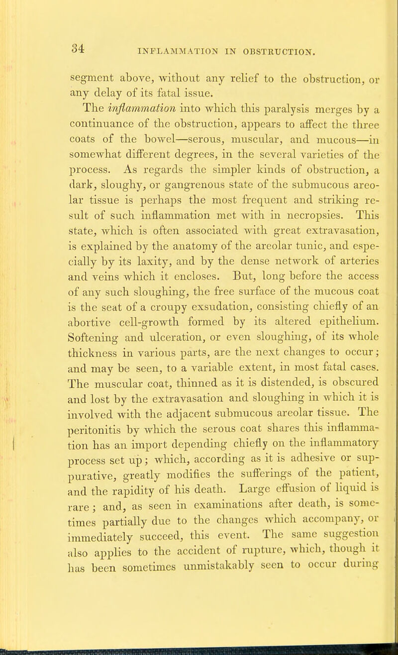 INFLAMMATION IN OBSTRUCTION. segment above, without any relief to the obstruction, or any delay of its fatal issue. The inflammation into which this paralysis merges by a continuance of the obstruction, appears to affect the three coats of the bowel—serous, muscular, and mucous—in somewhat different degrees, in the several varieties of the jjrocess. As regards the simpler kinds of obstruction, a dark, sloughy, or gangrenous state of the submucous areo- lar tissue is perhaps the most freq[uent and striking re- sult of such inflammation met with in necropsies. This state, which is often associated with great extravasation, is explained by the anatomy of the areolar tunic, and espe- cially by its laxity, and by the dense network of arteries and veins which it encloses. But, long before the access of any such sloughing, the free surface of the mucous coat is the seat of a croupy exsudation, consisting chiefly of an abortive cell-growth formed by its altered epithelium. Softening and ulceration, or even sloughing, of its whole thickness in various parts, are the next changes to occur; and may be seen, to a variable extent, in most fatal cases. The muscular coat, thinned as it is distended, is obscui-ed and lost by the extravasation and sloughing in which it is involved with the adjacent submucous areolar tissue. The peritonitis by which the serous coat shares this inflannna- tion has an import depending chiefly on the inflanmiatory process set up; which, according as it is adhesive or sup- purative, greatly modifies the sufferings of the patient, and the rapidity of his death. Large effusion of liquid is rare; and, as seen in examinations after death, is some- times partially due to the changes which accompany, or immediately succeed, this event. The same suggestion also applies to the accident of niptui-e, which, though it has been sometimes unmistakably seen to occur during