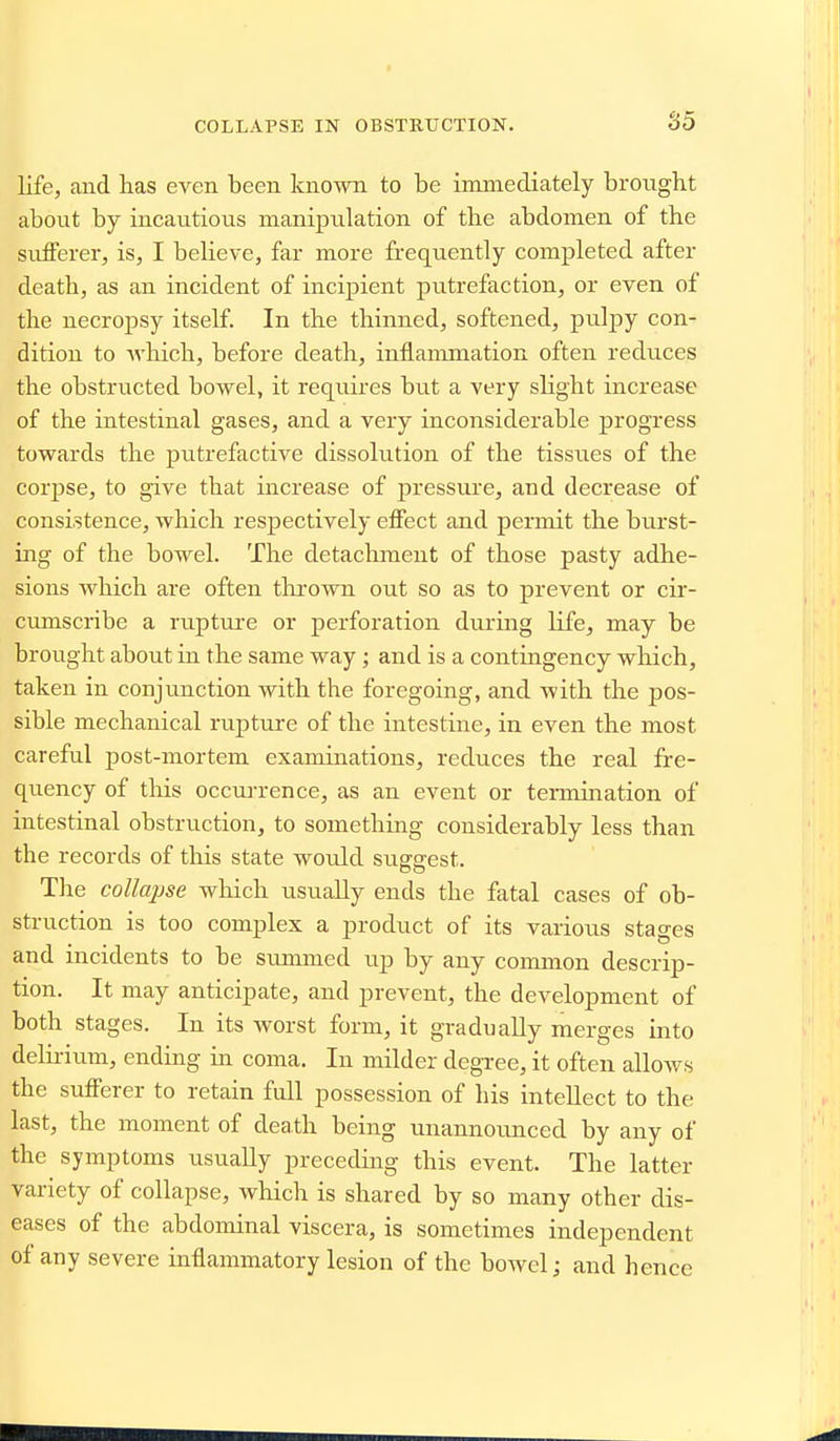 COLLAPSE IN OBSTRUCTION. life, and has even been known to be immediately brought about by incautious manipulation of the abdomen of the sufferer, is, I believe, far more frequently comiileted after death, as an incident of incipient putrefaction, or even of the necropsy itself. In the thinned, softened, pulpy con- dition to Avhich, before death, inflammation often reduces the obstructed bowel, it requires but a very slight increase of the intestinal gases, and a very inconsiderable progress towards the putrefactive dissolution of the tissues of the corjjse, to give that increase of pressui'e, and decrease of consistence, which respectively effect and permit the burst- ing of the bowel. The detachment of those pasty adhe- sions which are often tlirown out so as to prevent or cir- ciunscribe a ruptui'e or perforation diu'ing life, may be brought about in the same way; and is a contingency which, taken in conjimction with the foregoing, and with the pos- sible mechanical rupture of the intestine, in even the most careful post-mortem examinations, reduces the real fre- quency of this occui-rence, as an event or tennination of intestinal obstruction, to something considerably less than the records of this state would sugsrest. DO Tire collapse wHch usually ends the fatal cases of ob- struction is too complex a product of its various stages and incidents to be simnned up by any common descrip- tion. It may anticipate, and prevent, the development of both stages. In its worst form, it gradually merges into delirium, ending in coma. In milder degree, it often allows the sufferer to retain full possession of his intellect to the last, the moment of death being unannoimced by any of the symptoms usually preceding this event. The latter variety of collapse, which is shared by so many other dis- eases of the abdominal viscera, is sometimes independent of any severe inflammatory lesion of the boAvel; and hence