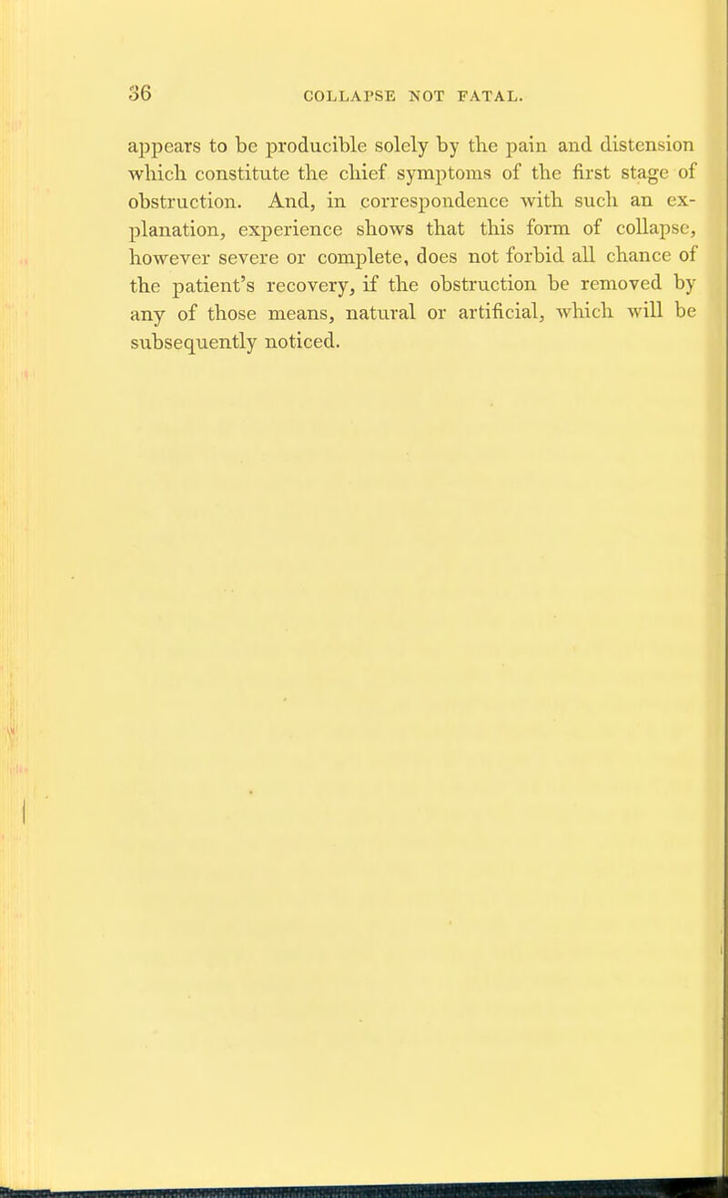 appears to be producible solely by tlie pain and distension wbicli constitute tbe cliief symptoms of the first stage of obstruction. And, in correspondence with sucli an ex- planation, exj)erience shows that this form of coUapsc, however severe or complete, does not forbid all chance of the patient's recovery, if the obstruction be removed by any of those means, natural or artificial, wliich will be subsequently noticed.