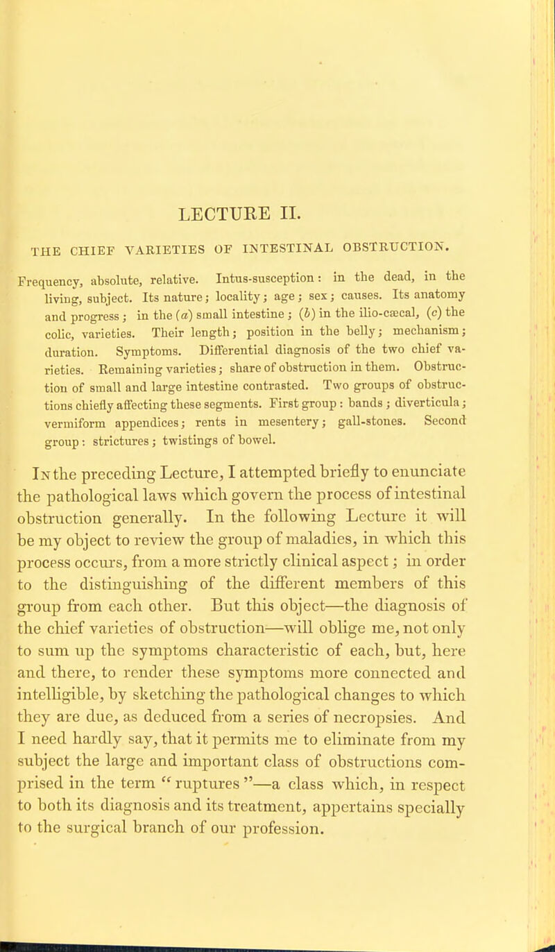 THE CHIEF VARIETIES OF INTESTINAL OBSTKUCTION. Frequency, absolute, relative. Intus-susception: in the dead, in the living, subject. Its nature; locality; age; sex; causes. Its anatomy and progress ; in the (a) small intestine ; (6) in the ilio-csecal, (c) the colic, varieties. Their length; position in the belly; mechanism; duration. Symptoms. Differential diagnosis of the two chief va- rieties. Remaining varieties; share of obstinictiou in them. Obstruc- tion of small and large intestine contrasted. Two groups of obstruc- tions chiefly affecting these segments. First group: bands; diverticula; vermiform appendices; rents in mesentery; gall-stones. Second group: strictm-es; twistings of bowel. In the preceding Lectiire, I attempted briefly to enunciate the pathological laws which govern the process of intestinal obstruction generally. In the following Lecture it will be my object to review the group of maladies, in which this process occurs, from a more strictly clinical aspect; in order to the distinguishing of the different members of this group from each other. But this object—the diagnosis of the chief varieties of obstruction—will oblige me, not only to sum up the symptoms characteristic of each, but, here and there, to render these symptoms more connected and intelhgible, by sketching the pathological changes to which they are due, as deduced from a series of necropsies. And I need hardly say, that it j)ermits me to eliminate from my subject the large and important class of obstructions com- prised in the term  ruptures —a class which, in respect to both its diagnosis and its treatment, appertains specially to the surgical branch of our profession.