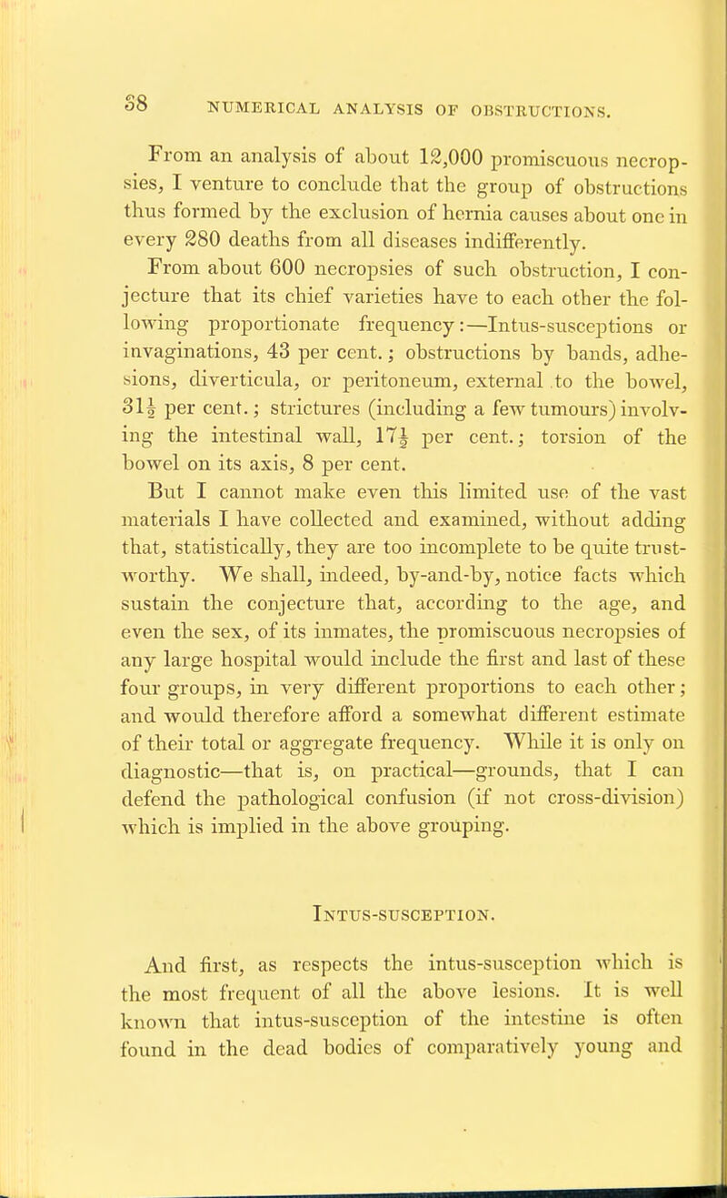 S8 NUMERICAL ANALYSIS OF OBSTRUCTIONS. From an analysis of about 12,000 promiscuous necrop- sies, I venture to conclude that the group of obstructions thus formed by the exclusion of hernia causes about one in every 280 deaths from all diseases indifferently. From about 600 necropsies of such obstruction, I con- jecture that its chief varieties have to each other the fol- lowing proportionate frequency:—Intus-susceptions or invaginations, 43 per cent.; obstructions by bands, adhe- sions, diverticula, or peritoneum, external to the boAvel, 3H per cent.; strictures (including a few tumours) involv- ing the intestinal wall, 17| per cent.; torsion of the bowel on its axis, 8 per cent. But I cannot make even this limited use of the vast materials I have collected and examined, without adding that, statistically, they are too incomplete to be quite trust- worthy. We shall, uideed, by-and-by, notice facts which sustain the conjecture that, according to the age, and even the sex, of its inmates, the -oromiscuous necropsies of any large hospital would include the fii-st and last of these four groups, in very different proportions to each other; and would therefore afford a somewhat different estimate of their total or aggregate frequency. While it is only on diagnostic—that is, on practical—grounds, that I can defend the pathological confusion (if not cross-division) which is implied in the above grouping. Intus-suscbption. And first, as respects the intus-susception which is the most frequent of all the above lesions. It is well known that intus-susception of the intestine is often found in the dead bodies of comparatively young and