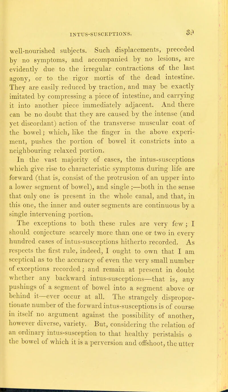 INTUS-SUSCEPTIONS. well-nourished subjects. Such displacements, preceded by no symptoms, and accompanied by no lesions, are evidently due to the irregular contractions of the last agony, or to the rigor mortis of the dead intestine. They ar^ easily reduced by traction, and may be exactly imitated by compressing a piece of intestine, and carrying it into another piece immediately adjacent. And there can be no doubt that they are caused by the intense (and yet discordant) action of the transverse muscular coat of the bowel; wMch, like the finger in the above experi- ment, pushes the portion of bowel it constricts into a neighbouring relaxed portion. In the vast majority of cases, the intus-suscejitions which give rise to characteristic symptoms during life are forward (that is, consist of the protrusion of an upper into a lower segment of bowel), and single ;—both in the sense that only one is present in the whole canal, and that, in this one, the inner and outer segments are continuous by a single intervening portion. The exceptions to both these rules are very few; I should conjecture scarcely more than one or two in every hundred cases of intus-susceptions hitherto recorded. As respects the first rule, indeed, I ought to own that I am sceptical as to the accuracy of even the very small number of exceptions recorded; and remain at present in doubt Avhether any backward intus-susceptions—that is, any pushiijgs of a segment of bowel into a segment above or behind it—ever occur at all. The strangely dispropor- tionate number of the forward intus-susceptions is of course in itself no argument against the possibility of another, however diverse, variety. But, considering the relation of an ordinary intus-susception to that healthy peristalsis o the bowel of which it is a perversion and oflfshoot, the utter