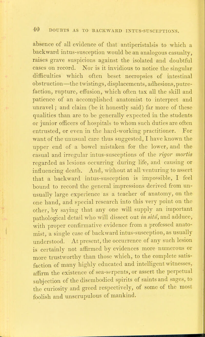 absence of all evidence of that antiperistalsis to which a backward intus-susception would be an analogous casualty, raises grave suspicions against the isolated and doubtful cases on record. Nor is it invidious to notice the singular dilRculties which often beset necropsies of intestinal obstruction—the twistings, displacements, adhesions,putre- faction, rupture, effusion, which often tax all the skill and patience of an accomplished anatomist to interpret and unravel; and claim (be it honestly said) far more of these qualities than are to be generally expected in the students or junior officers of hospitals to whom such duties are often entrusted, or even in the hard-working practitioner. For want of the unusual care thus suggested, I have known the upper end of a bowel mistaken for the lower, and the casual and irregular intus-siisceptions of the rigor mortis regarded as lesions occurring during life, and causmg or influencing death. And, without at all venturing to assert that a backward intus-susception is impossible, I feel bound to record the general impressions derived from un- usually large experience as a teacher of anatomy, on the one hand, and special research into this very point on the other, by saying that any one will supply an important pathological detail who will dissect out in siPu, and adduce, with proper confirmative evidence from a professed anato- mist, a single case of backward intus-susception, as usually understood. At present, the occurrence of any such lesion is certainly not affirmed by evidences more numerous or more trustworthy than those which, to the complete satis- faction of many highly educated and intelligent witnesses, affirm the existence of sea-serpents, or assert the perpetual subjection of the disembodied spirits of saints and sages, to the curiosity and greed respectively, of some of the most foolish and unscrupulous of mankind.