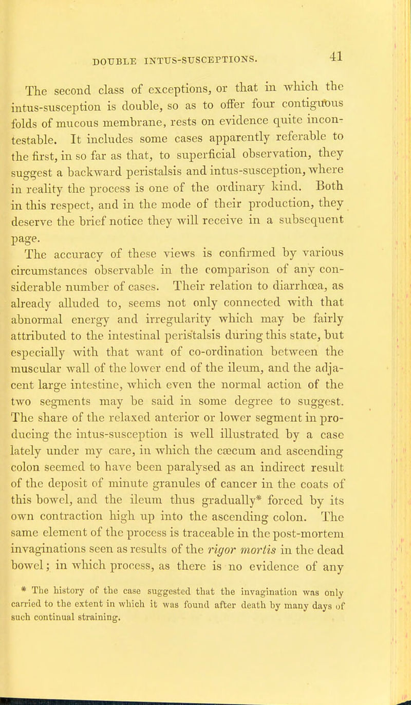 DOUBLE INTTJS-STJSCEPTIONS. The second class of exceptions, or that in which the intus-susception is double, so as to offer four contigut)iis folds of mucous membrane, rests on evidence quite incon- testable. It includes some cases apparently referable to the first, in so far as that, to superficial observation, they suo-sest a backward peristalsis and intus-susception, where in reality the process is one of the ordinary kind. Both in this respect, and in the mode of their production, they deserve the brief notice they wiU receive in a subsequent page. The accuracy of these views is confirmed by various circumstances observable in the comparison of any con- siderable number of cases. Their relation to diarrhoea, as already alluded to, seems not only connected with that abnormal energy and irregularity which may be fairly attributed to the intestinal peristalsis during this state, but especially with that want of co-ordination between the muscular wall of the lower end of the ileum, and the adja- cent large intestine, which even the normal action of the two segments may be said in some degree to suggest. The share of the relaxed anterior or lower segment in pro- ducing the intus-susception is well illustrated by a case lately under my care, in which the caecum and ascending colon seemed to have been paralysed as an indirect result of the deposit of minute granules of cancer in the coats of this bowel, and the ileum thus gradually* forced by its own contraction high up into the ascending colon. The same element of the process is traceable in the post-mortem invaginations seen as results of the rigor mortis in the dead bowel; in which process, as there is no evidence of any * The history of the case suggested that the invagination was only carried to the extent in which it was found after death by many days of such continual straining.