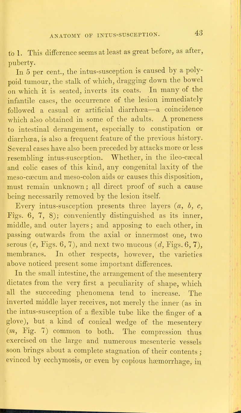 to 1. This difference seems at least as great before, as after, puberty. In 5 per cent., the intus-susception is caused by a poly- poid tumour, the stalli of which, di-agging down the bowel on which it is seated, inverts its coats. In many of the infantile cases, the occurrence of the lesion immediately followed a casual or artificial diarrhoea—a coincidence which also obtained in some of the adults. A proneness to intestinal derangement, especially to constipation or diarrhcEa, is also a frequent feature of the previous history. Several cases have also been preceded by attacks more or less resembling intus-susception. Whether, in the ileo-caecal and colic cases of this kind, any congenital laxity of the meso-ceecum and meso-colon aids or causes this disposition, must remain unknown; a-U direct proof of such a cause being necessarily removed by the lesion itself. Every intus-susception presents three layers (a, b, c, Figs. 6, 7, 8); conveniently distinguished as its inner, middle, and outer layers; and apposing to each other, in passing outwards from the axial or innermost one, two serous (e. Figs. 6, 7), and next two mucous {d, Figs. 6, 7), membranes. In other resj)ects, however, the varieties above noticed present some important differences. In the small intestine, the arrangement of the mesentery dictates from the very first a peculiarity of shape, which all the succeeding phenomena tend to increase. The inverted middle layer receives, not merely the inner (as in the intus-susception of a flexible tube hke the finger of a glove), but a land of conical wedge of the mesentery (m. Fig. 7) common to both. The compression thus exercised on the large and numerous mesenteric vessels soon brings about a complete stagnation of their contents ; evinced by ecchymosis, or even by copious haemorrhage, in