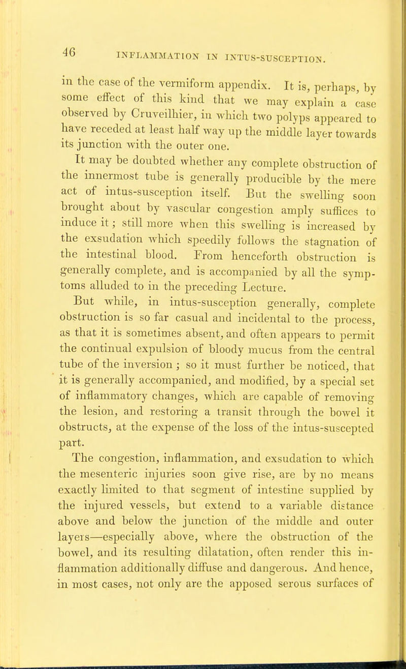 INFLAMMATION IN INTUS-SUSCEPTION. m the case of the vermiform appendix. It is, perhaps, hy some effect of this kind that we may explain a case ohserved hy Cruveilhier, in which two polyps appeared to have receded at least half way up the middle layer towards its junction with the outer one. It may he doubted whether any complete obstruction of the innermost tube is generally producible by the mere act of intus-susception itself. But the sweUing soon brought about by vascular congestion amply suffices to induce it; still more when this sweUing is increased bv the exsudation which speedily follows the stagnation of the intestinal blood. From henceforth obstruction is generally complete, and is accompanied by all the symp- toms alluded to in the preceding Lecture. But while, in intus-susception generally, complete obstruction is so far casual and incidental to the process, as that it is sometimes absent, and often appears to permit the continual expulsion of bloody mucus from the central tube of the inversion ; so it must further be noticed, that it is generally accompanied, and modified, by a special set of inflammatory changes, wliich are capable of removing the lesion, and restoring a transit through the bowel it obstructs, at the expense of the loss of the intus-suscepted part. The congestion, inflammation, and exsudation to which the mesenteric injuries soon give rise, are by no means exactly limited to that segment of intestine supplied by the injured vessels, but extend to a variable distance above and below the junction of the middle and outer layers—especially above, where the obstruction of the bowel, and its resulting dilatation, often render this in- flammation additionally diffuse and dangerous. And hence, in most cases, not only are the apposed serous surfaces of