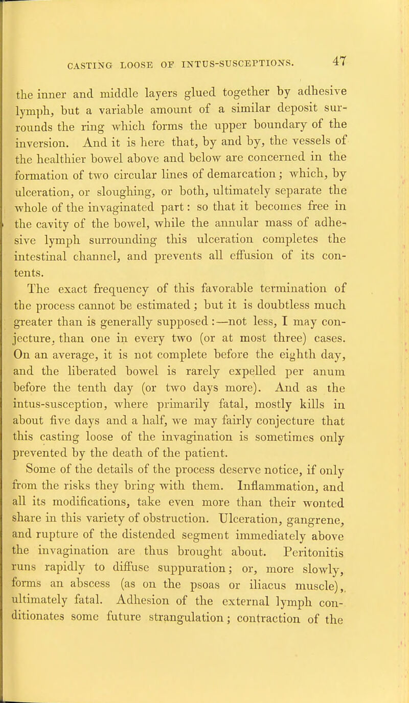 CASTING LOOSE OF INTUS-SUSCEPTIONS. the inner and middle layers glued together by adhesive lynij)h, but a variable amount of a similar deposit sur- rounds the ring which forms the upper boundary of the inversion. And it is here that, by and by, the vessels of the healthier bowel above and below are concerned in the formation of two circular lines of demarcation; which, by ulceration, or sloughing, or both, ultimately separate the whole of the invaginated part: so that it becomes free in the cavity of the bowel, while the annular mass of adhe- sive lymph surrounding this ulceration completes the intestinal channel, and prevents all effusion of its con- tents. The exact frequency of this favorable termination of the process cannot be estimated ; but it is doubtless much greater than is generally supposed:—not less, I may con- jecture, than one in every two (or at most three) cases. On an average, it is not complete before the eighth day, and the liberated bowel is rarely expelled per anum before the tenth day (or two days more). And as the intus-susception, where prunarily fatal, mostly kills in about five days and a half, we may faii'ly conjecture that this casting loose of the invagination is sometimes only prevented by the death of the patient. Some of the details of the process deserve notice, if only from the risks they bring with them. Inflammation, and all its modifications, take even more than their wonted share in this variety of obstruction. Ulceration, gangrene, and rupture of the distended segment immediately above the invagination are thus brought about. Peritonitis runs rapidly to diffuse suppuration; or, more slowly, forms an abscess (as on the psoas or iliacus muscle),, ultimately fatal. Adhesion of the external lymph con- ditionates some future strangulation; contraction of the