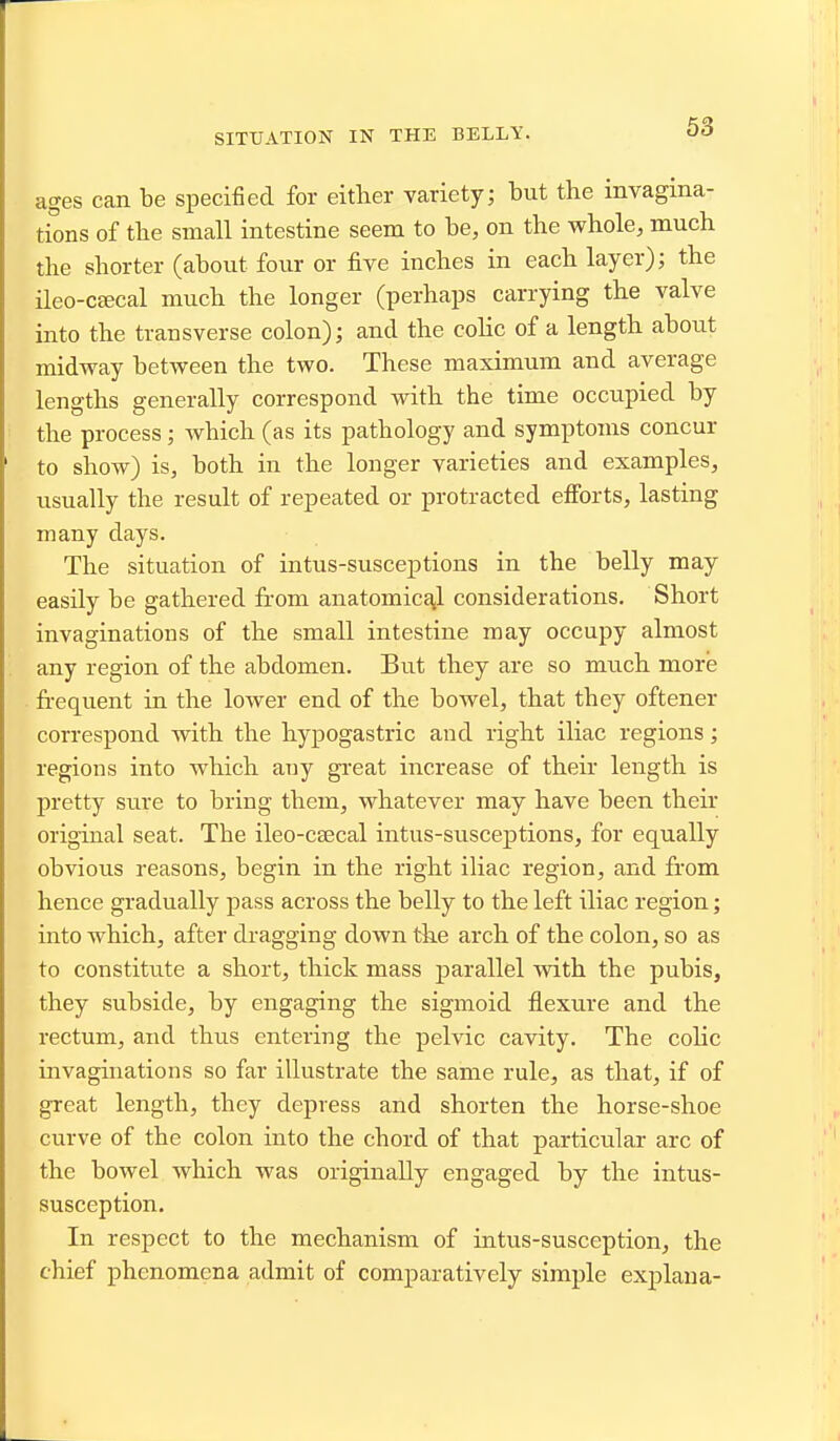 SITUATION IN THE BELLY. ages can be specified for either variety; but the invagina- tions of the small intestine seem to be, on the whole, much the shorter (about four or five inches in each layer); the ileo-C£ecal much the longer (perhaps carrying the valve into the transverse colon); and the cohc of a length about midway between the two. These maximum and average lengths generally correspond with the time occupied by the process; which (as its pathology and symptoms concur to show) is, both in the longer varieties and examples, usually the result of repeated or protracted efibrts, lasting many days. The situation of intus-susceptions in the belly may easily be gathered from anatomical considerations. Short invaginations of the small intestine may occupy almost any region of the abdomen. But they are so much more fi-equent in the lower end of the bowel, that they oftener correspond with the hypogastric and right iliac regions; regions into which any great increase of their length is pretty sure to bring them, whatever may have been their original seat. The ileo-csecal intus-susceptions, for equally obvious reasons, begin in the right iliac region, and from hence gradually pass across the belly to the left iliac region; into which, after dragging down the arch of the colon, so as to constitute a short, thick mass parallel with the pubis, they subside, by engaging the sigmoid flexure and the rectum, and thus entering the pelvic cavity. The colic invaginations so far illustrate the same rule, as that, if of great length, they depress and shorten the horse-shoe curve of the colon into the chord of that particular arc of the bowel which was originally engaged by the intus- susception. In respect to the mechanism of intus-susception, the chief phenomena admit of comparatively simple explaua-