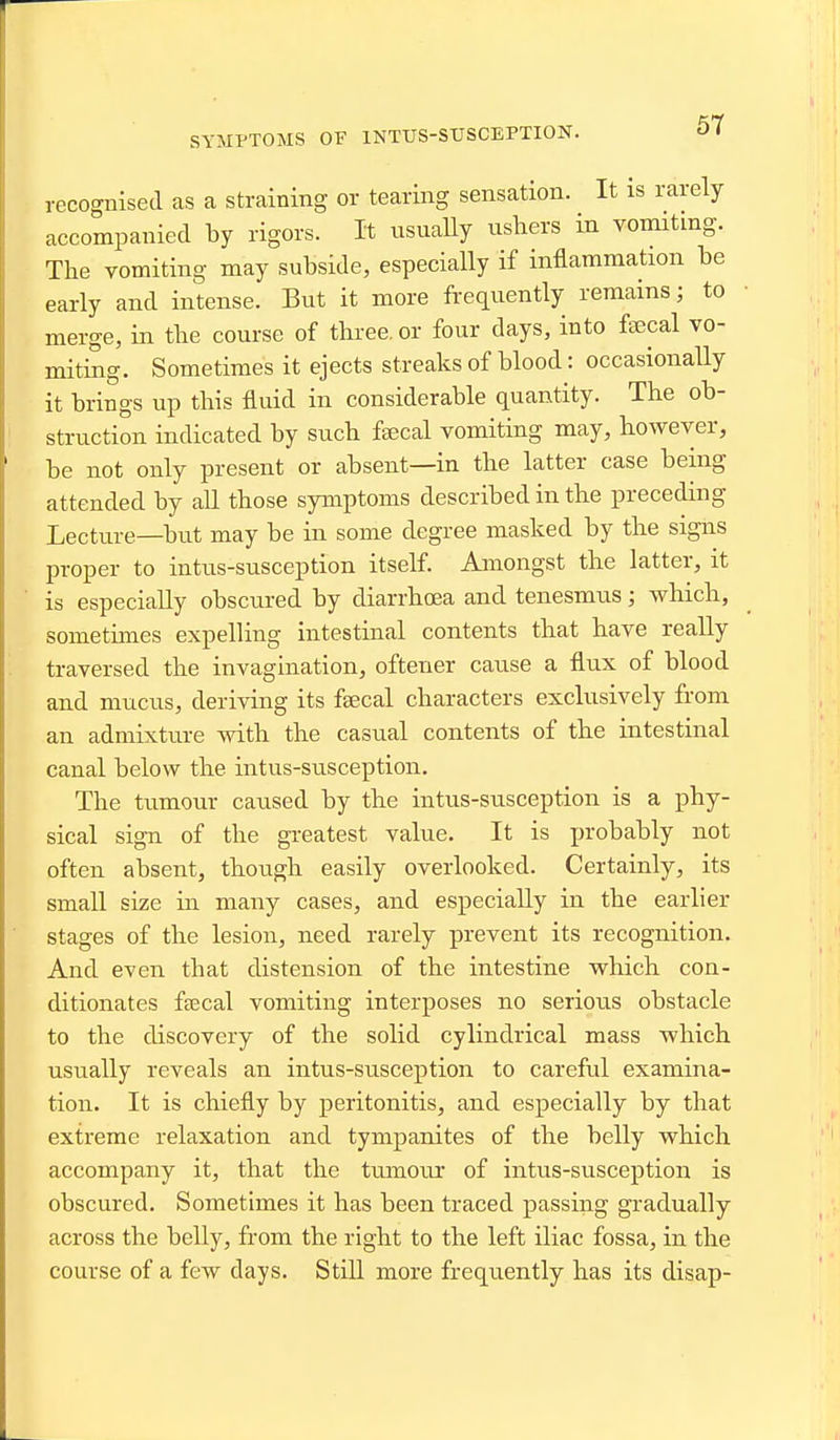 SYMPTOMS OV INTUS-STJSCEPTION. recognised as a straining or tearing sensation. It is rarely accompanied by rigors. It usuaUy ushers in vomiting. The vomiting may subside, especially if inflammation be early and intense. But it more frequently remains; to merge, in the course of three, or four days, into fsecal vo- miting. Sometimes it ejects streaks of blood: occasionally it brings up this fluid in considerable quantity. The ob- struction indicated by such fsecal vomiting may, however, be not only present or absent—in the latter case being attended by all those symptoms described in the preceding Lecture—but may be in some degree masked by the signs proper to intus-susception itself. Amongst the latter, it ■ is especially obscured by diarrhoea and tenesmus; which, sometimes expelling intestinal contents that have really traversed the invagination, oftener cause a flux of blood and mucus, deriving its fsecal characters exclusively from an admixture with the casual contents of the intestinal canal below the intus-susception. The tumour caused by the intus-susception is a phy- sical sign of the greatest value. It is probably not often absent, though easily overlooked. Certainly, its small size in many cases, and especially in the earlier stages of the lesion, need rarely prevent its recognition. And even that distension of the intestine which con- ditionates faecal vomiting interposes no serious obstacle to the discovery of the solid cylindrical mass which usually reveals an intus-susception to careful examina- tion. It is chiefly by peritonitis, and especially by that extreme relaxation and tympanites of the belly which accompany it, that the tumoui* of intus-susception is obscured. Sometimes it has been traced passing gradually across the belly, from the right to the left iliac fossa, in the course of a few days. Still more frequently has its disap-