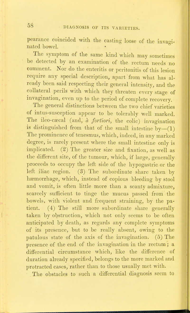 DIAGNOSIS OF ITS VARIETIES. pearance coincided with the casting loose of the invao-i- nated bowel. The symptom of the same kind which may sometimes be detected by an examination of the rectum needs no comment. Nor do the enteritis or peritonitis of this lesion require any special description, apart from what has al- ready been said respecting their general intensity, and the collateral perils with which they threaten every stage of invagination, even up to the period of complete recovery. The general distinctions between the tAvo chief varieties of intus-susception appear to be tolerably well marked. The ileo-caecal (and, a fortiori, the colic) invagination is distinguished from that of the small intestine by—(1) The prominence of tenesmus, which, indeed, in any marked degree, is rarely present where the small intestine only is implicated. (2) The greater size and fixation, as well as the different site, of the tumour, which, if large, generally proceeds to occupy the left side of the hypogastric or the left iliac region. (3) The subordinate share taken by haemorrhage, which, instead of copious bleeding by stool and vomit, is often little more than a scanty admixtm-e, scarcely sufficient to tinge the mucus passed from the bowels, with violent and frequent straining, by the pa- tient. (4) The still more subordinate share generally taken by obstruction, which not only seems to be often anticipated by death, as regards any comjjlete sjTuptoms of its presence, but to be really absent, owing to the patulous state of the axis of the invagination. (5) The presence of the end of the invagination in the rectum; a ditferential circumstance which, like the difference of duration already specified, belongs to the more marked and j)rotracted cases, rather than to those usually met with. The obstacles to such a differential diagnosis seem to