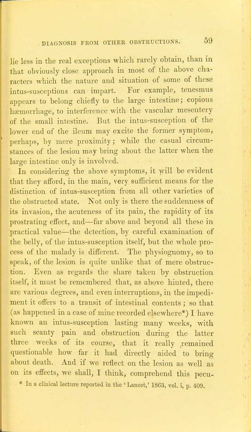 lie less in tlie real exceptions which rarely obtain, than in that obviously close approach in most of the above cha- racters which the nature and situation of some of these intus-susceptions can impart. For example, tenesmus appears to belong chiefly to the large intestine; copious hEemorrhage, to interference with the vascular mesentery of the small intestine. But the intus-susception of the lower end of the ileum may excite the former symptom, perhaps, by mere proximity; while the casual circum- stances of the lesion may bring about the latter when the large intestine only is involved. In considering the above symptoms, it -yvill be evident that they afford, in the main, very sufficient means for the distinction of intus-susception from all other varieties of the obstructed state. Not only is there the suddenness of its invasion, the acuteness of its pain, the rapidity of its prostrating effect, and—far above and beyond all these in practical value—the detection, by careful examination of the belly, of the intus-susception itself, but the whole pro- cess of the malady is different. The physiognomy, so to speak, of the lesion is quite unlike that of mere obstruc- tion. Even as regards the share taken by obstruction itself, it must be remembered that, as above hinted, there are various degi-ees, and even interruptions, in the impedi- ment it offers to a transit of intestinal contents; so that (as happened in a case of mine recorded elsewhere*) I have known an intus-susception lasting many weeks, with such scanty pain and obstruction during the latter three weeks of its coiuse, that it really ^remained questionable how far it had directly aided to bring about death. And if we reflect on the lesion as well as on its effects, we shall, I think, comprehend this pecu- * In a clinical lecture reported in the ' Lancet,' 1863, vol. i, p. 409.