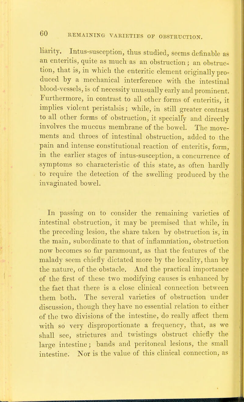 REMAINING VARIETIES OF OBSTRUCTION. liarity. Intus-susception, thus studied, seems definable as an enteritis, quite as much as an obstruction; an obstruc- tion, that is, in whicli the enteritic element originally pro- duced by a mechanical interference with the intestinal blood-vessels, is of necessity unusually early and prominent. Furthermore, in contrast to all other forms of enteritis, it implies violent peristalsis; -while, in still greater contrast to all other forms of obstruction, it specially and directly involves the mucous membrane of the bowel. The move- ments and throes of intestinal obstruction, added to the pain and intense constitutional reaction of enteritis, form, in the earlier stages of intus-susception, a concurrence of symptoms so characteristic of this state, as often hardly to requii-e the detection of the swelhng produced by the invaginated bowel. In passing on to consider the remaining varieties of intestinal obstruction, it may be premised that while, in the preceding lesion, the share taken by obstruction is, in the main, subordinate to that of inflammation, obstruction now becomes so far paramount, as that the features of the malady seem chiefly dictated more by the locality, than by the nature, of the obstacle. And the practical importance of the first of these two modifying causes is enhanced by the fact that there is a close clinical connection between them both. The several varieties of obstruction under discussion, though they have no essential relation to either of the two divisions of the intestine, do really affect them with so very disproportionate a frequency, that, as we shall see, strictures and twistings obstruct chiefly the large intestine; bands and peritoneal lesions, the small intestine. Nor is the value of this clinical connection, as