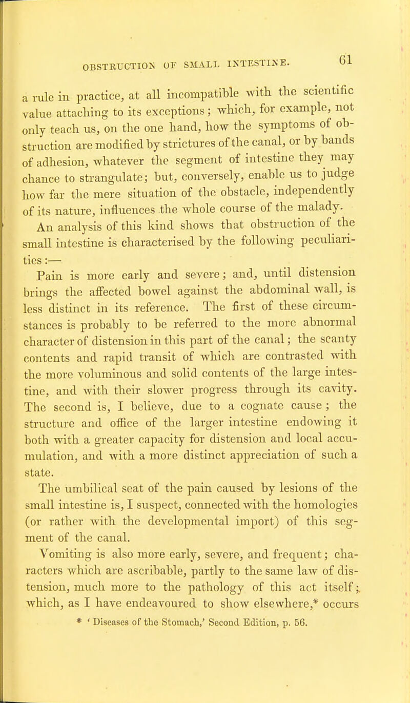 OBSTRUCTION OF SMALL INTESTINE. a rule in practice, at all incompatible with the scientific value attaching to its exceptions; which, for example, not only teach us, on the one hand, how the symptoms of ob- struction are modified by strictures of the canal, or by bands of adhesion, whatever the segment of intestine they may chance to strangulate; but, conversely, enable us to judge how far the mere situation of the obstacle, independently of its nature, influences the whole course of the malady. An analysis of this kind shows that obstruction of the small intestine is characterised by the following peculiari- ties :— Pain is more early and severe; and, until distension brings the affected bowel against the abdominal wall, is less distinct in its reference. The first of these circum- stances is probably to be referred to the more abnormal character of distension in this part of the canal; the scanty contents and rapid transit of which are contrasted with the more voluminous and solid contents of the large intes- tine, and with their slower progress through its cavity. The second is, I believe, due to a cognate cause ; the structure and ofiice of the larger intestine endowing it both with a greater capacity for distension and local accu- mulation, and with a more distinct appreciation of such a state. The umbilical seat of the pain caused by lesions of the small intestine is, I suspect, connected with the homologies (or rather with the developmental import) of this seg- ment of the canal. Vomiting is also more early, severe, and frequent; cha- racters which are ascribable, partly to the same law of dis- tension, much more to the pathology of this act itself;. which, as I have endeavoured to show elsewhere,* occurs * ' Diseases of the Stomach,' Second Edition, p. 56.