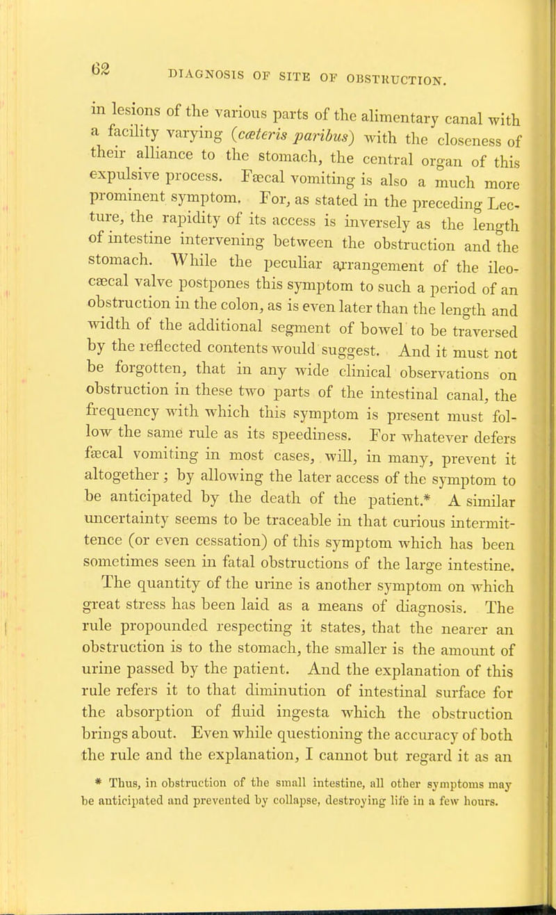 DIAGNOSIS OF SITE OF OBSTKUCTION. m lesions of the various parts of the alimentary canal with a facihty varying {cateris paribus) with the closeness of their alliance to the stomach, the central organ of this expulsive process. Faecal vomiting is also a much more prominent symptom. For, as stated in the preceding Lee ture/the rapidity of its access is inversely as the length of intestine intervening between the obstruction and the stomach. While the pecuHar aATangement of the ileo- csecal valve postpones this symptom to such a period of an obstruction in the colon, as is even later than the length and width of the additional segment of bowel to be traversed by the reflected contents would suggest. And it must not be forgotten, that in any wide clinical observations on obstruction in these two parts of the intestinal canal, the frequency with which this symptom is present must fol- low the same rule as its speediness. For whatcA^er defers fsecal vomiting in most cases, will, in many, prevent it altogether ; by allowing the later access of the symptom to be anticipated by the death of the patient.* A similar uncertainty seems to be traceable in that curious intermit- tence (or even cessation) of this symptom which has been sometimes seen in fatal obstructions of the large intestine. The quantity of the urine is another symptom on which great stress has been laid as a means of diagnosis. The rule propounded respecting it states, that the nearer aii obstruction is to the stomach, the smaller is the amount of urine passed by the patient. And the explanation of this rule refers it to that diminution of intestinal surface for the absorption of fluid ingesta which the obstruction brings about. Even while questioning the accuracy of both the rule and the explanation, I cannot but regard it as an * Thus, in obstruction of tho small intestine, nil other symptoms mnj' be anticipated and prevented by collapse, destroying life in a few hours.