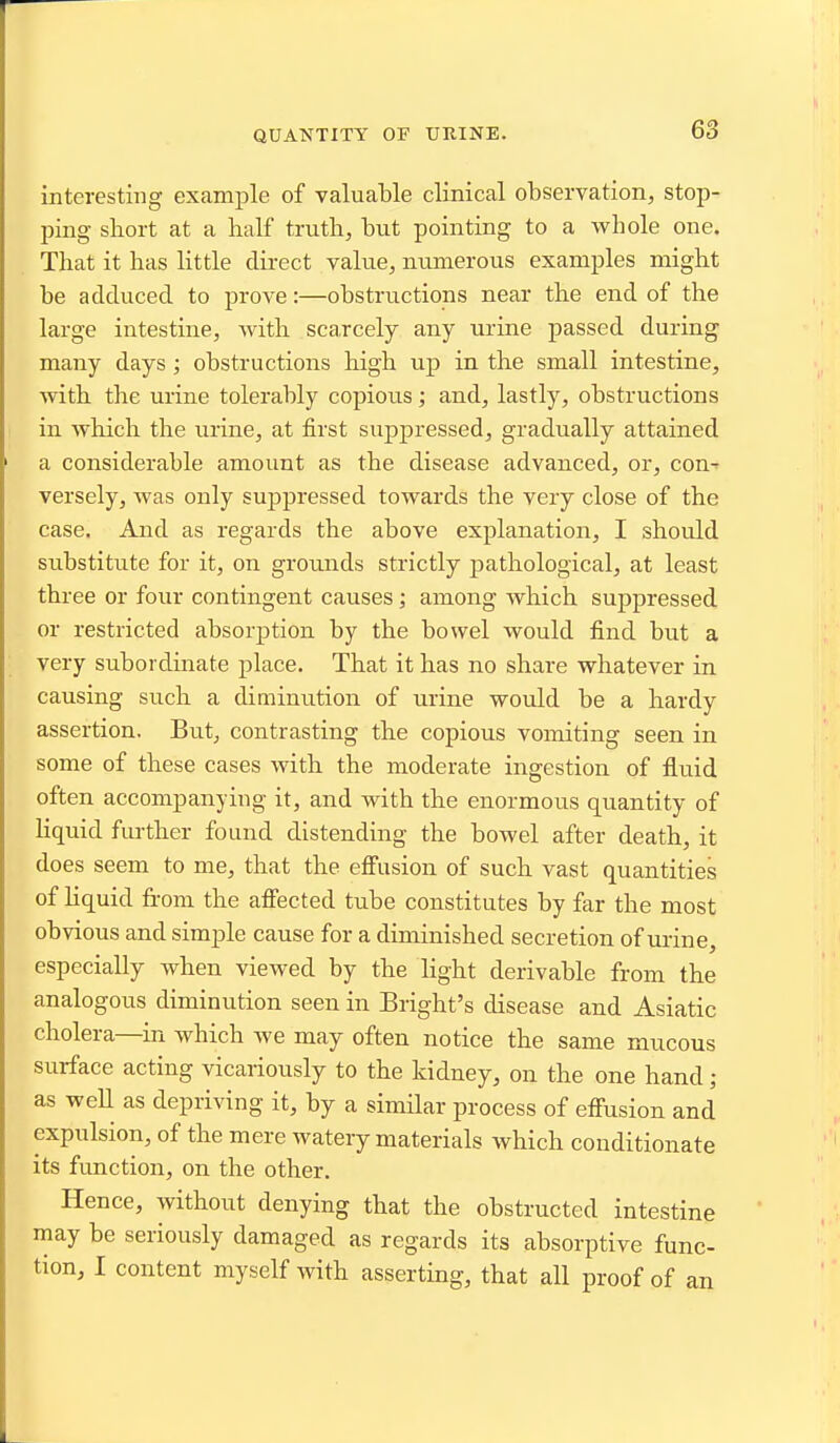 QUANTITY OF UKINE. interesting example of valuable clinical observation, stop- ping short at a half truth, but pointing to a whole one. That it has little direct value, numerous examples might be adduced to prove:—obstructions near the end of the large intestine, with scarcely any urine passed during many days; obstructions high up in the small intestine, with the urine tolerably copious; and, lastly, obstructions in which the urine, at first suppressed, gradually attained a considerable amount as the disease advanced, or, con^ versely, was only suppressed towards the very close of the case. And as regards the above explanation, I should substitute for it, on grounds strictly j)athological, at least three or four contingent causes; among which suppressed or restricted absorjition by the bowel would find but a very subordinate place. That it has no share whatever in causing such a diminution of urine would be a hardy assertion. But, contrasting the copious vomiting seen in some of these cases with the moderate ingestion of fluid often accompanying it, and with the enormous quantity of Hquid further found distending the bowel after death, it does seem to me, that the efiusion of such vast quantities of hquid from the affected tube constitutes by far the most obvious and simple cause for a diminished secretion of mine, especially when viewed by the light derivable from the analogous diminution seen in Bright's disease and Asiatic cholera—in which we may often notice the same mucous surface acting vicariously to the kidney, on the one hand; as weU as depriving it, by a simHar process of effusion and expulsion, of the mere watery materials which conditionate its function, on the other. Hence, without denying that the obstructed intestine may be seriously damaged as regards its absorptive func- tion, I content myself with asserting, that all proof of an