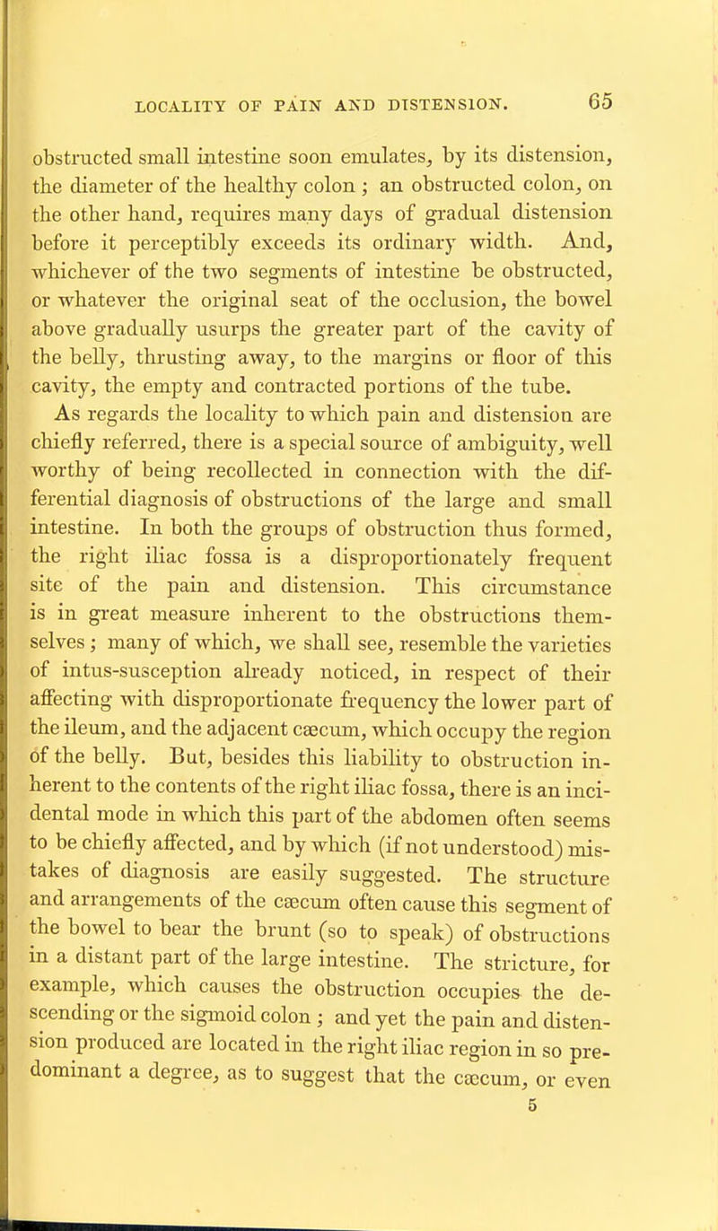 LOCALITY OF PAIN AND DISTENSION. obstiaicted small intestine soon emulates, by its distension, the diameter of the healthy colon ; an obstructed colon, on the other hand, requires many days of gradual distension before it perceptibly exceeds its ordinary width. And, whichever of the two segments of intestine be obstructed, or whatever the original seat of the occlusion, the bowel above gradually usurps the greater part of the cavity of the belly, thrusting away, to the margins or floor of this cavity, the empty and contracted portions of the tube. As regards the locality to which pain and distension are chiefly referred, there is a special source of ambiguity, well worthy of being recollected in connection with the dif- ferential diagnosis of obstructions of the large and small intestine. In both the groups of obstruction thus formed, the right iliac fossa is a disproportionately frequent site of the pain and distension. This circumstance is in great measure inherent to the obstructions them- selves ; many of which, we shall see, resemble the varieties of intus-susception aheady noticed, in respect of their affecting with disproportionate frequency the lower part of the ileum, and the adjacent caecum, which occupy the region of the belly. But, besides this liability to obstruction in- herent to the contents of the right ihac fossa, there is an inci- dental mode in which this part of the abdomen often seems to be chiefly affected, and by which (if not understood) mis- takes of diagnosis are easily suggested. The structure and arrangements of the c^cum often cause this segment of the bowel to bear the brunt (so to speak) of obstructions in a distant part of the large intestine. The stricture, for example, which causes the obstruction occupies the de- scending or the sigmoid colon ; and yet the pain and disten- sion produced are located in the right iliac region in so pre- dominant a degree, as to suggest that the ceecum, or even