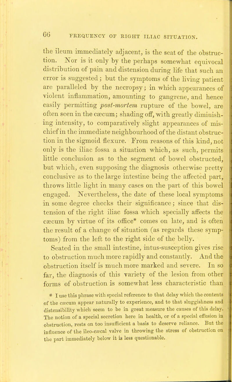 FREQUENCY OF RIGHT ILIAC SITUATION. the ileum immediately adjacent, is the seat of the ohstruc- tion. Nor is it only by the perhaps somewhat equivocal distribution of pain and distension during life that such an error is suggested; but the symptoms of the hving patient are paralleled by the necropsy; in which appearances of violent inflammation, amounting to gangrene, and hence easily permitting post-mortem rupture of the bowel, are often seen in the csecum j shading off, with greatly diminish- ing intensity, to comparatively slight appearances of mis- chief in the immediate neighbourhood of the distant obstruc- tion in the sigmoid flexure. From reasons of this kind, not only is the iliac fossa a situation which, as such, permits little conclusion as to the segment of bowel obstructed, but which, even supposing the diagnosis otherwise pretty conclusive as to the large intestine being the affected j)art, throws little light in many cases on the part of this bowel engaged. Nevertheless, the date of these local symptoms in some degree checks their significance; since that dis- tension of the right iliac fossa which specially affects the caecum by virtue of its office* comes on late, and is often the result of a change of situation (as regards these symp- toms) from the left to the right side of the belly. Seated in the small intestine, intus-susception gives rise to obstruction much more rapidly and constantly. And the obstruction itself is much more marked and severe. In so far, the diagnosis of this variety of the lesion from other forms of obstruction is somewhat less characteristic than * I use this phrase with special reference to that delay which the contents of the ccecum appear naturally to experience, and to that sluggishness and distenslbility which seem to be in great measure the causes of this delay. The notion of a special secretion hero in health, or of a special effusion in obstruction, rests on too insufficient a basis to deserve reliance. But the influence of the ileo-cffical valve in throwing the stress of obstruction on the part immediately below it is less questionable.