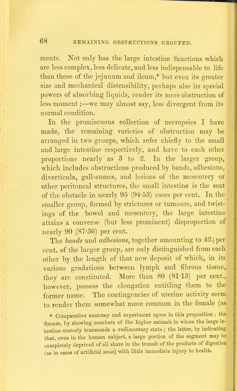 meiits. Not only has the large intestine functions which are less complex, less delicate, and less indispensable to Hfe than those of the jejunum and ileum,* but even its greater size and mechanical distensibility, perhaps also its special powers of absorbing liquids, render its mere obstruction of less moment;—we may almost say, less divergent from its normal condition. In the promiscuous collection of necropsies I have made, the remaining varieties of obstruction may be arranged in two groups, which refer chiefly to the small and large intestine respectively, and have to each other proportions nearly as 3 to %. In the larger group, which includes obstructions produced by bands, adhesions, diverticula, gall-stones, and lesions of the mesentery or other peritoneal structures, the small intestine is the seat of the obstacle in nearly 95 (94-53) cases per cent. In the smaller group, formed by strictures or tumours, and twist- ings of the bowel and mesentery, the large intestine attains a converse (but less prominent) disproportion of nearly 90 (87-36) per cent. The bands and adhesions, together amounting to 4£^per cent, of the larger group, are only distinguished from each other by the length of that new deposit of which, in its various gradations between lymph and fibrous tissue, they are constituted. More than 80 (8M3) per cent., however, possess the elongation entitling them to the former name. The contingencies of uterine activity seem to render them somewhat more common in the female (as * Comparative anatomy and experiment agree in this proposition : the former, by showing numbers of the higher animals in whom the large in- testine scarcely transcends a rudimentary state ; the latter, by indicating that, even in the human subject, a large portion of the segment may be completely deprived of all share in the transit of the products of digestion (as in cases of artidcial anus) with little immediate injury to health.