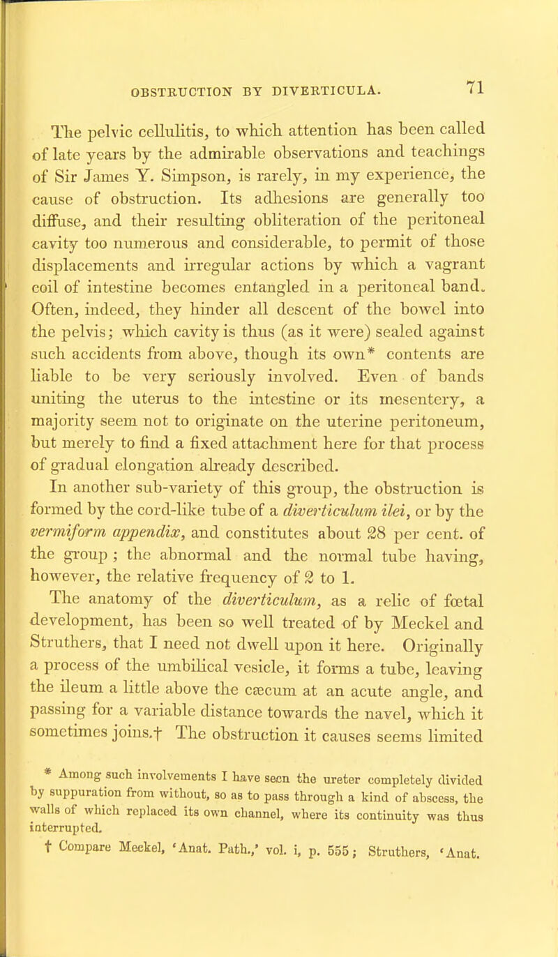 OBSTBTJCTION BY DIVERTICULA. The pelvic cellulitis, to which attention has been called of late years by the admirable observations and teachings of Sir James Y. Simpson, is rarely, in my experience, the cause of obstruction. Its adhesions are generally too diffuse, and their resulting obliteration of the peritoneal cavity too niunerous and considerable, to permit of those displacements and irregular actions by which a vagrant coil of intestine becomes entangled in a peritoneal band. Often, indeed, they hinder all descent of the bowel into the pelvis; wliich cavity is thus (as it were) sealed against such accidents from above, though its own* contents are liable to be very seriously involved. Even of bands unitiag the uterus to the intestine or its mesentery, a majority seem not to originate on the uterine peritoneum, but merely to find a fixed attachment here for that process of gradual elongation aheady described. In another sub-variety of this group, the obstruction is formed by the cord-like tube of a diverticulum ilei, or by the vermiform appendix, and constitutes about 28 per cent, of the group ; the abnormal and the normal tube having, however, the relative frequency of S to 1. The anatomy of the diverticulum, as a relic of fcetal development, ha^ been so well treated of by Meckel and Struthers, that I need not dwell upon it here. Originally a process of the umbilical vesicle, it forms a tube, leaving the ileum a little above the ctecum at an acute angle, and passing for a variable distance towards the navel, which it sometimes joins.f The obstruction it causes seems limited * Among such involvements I have seen the ureter completely divided by suppuration from without, so as to pass through a kind of abscess, the walls of which replaced its own channel, where its continuity was thus interrupted. t Compare Meckel, 'Anat. Path./ vol. i, p. 555; Struthers, 'Anat.