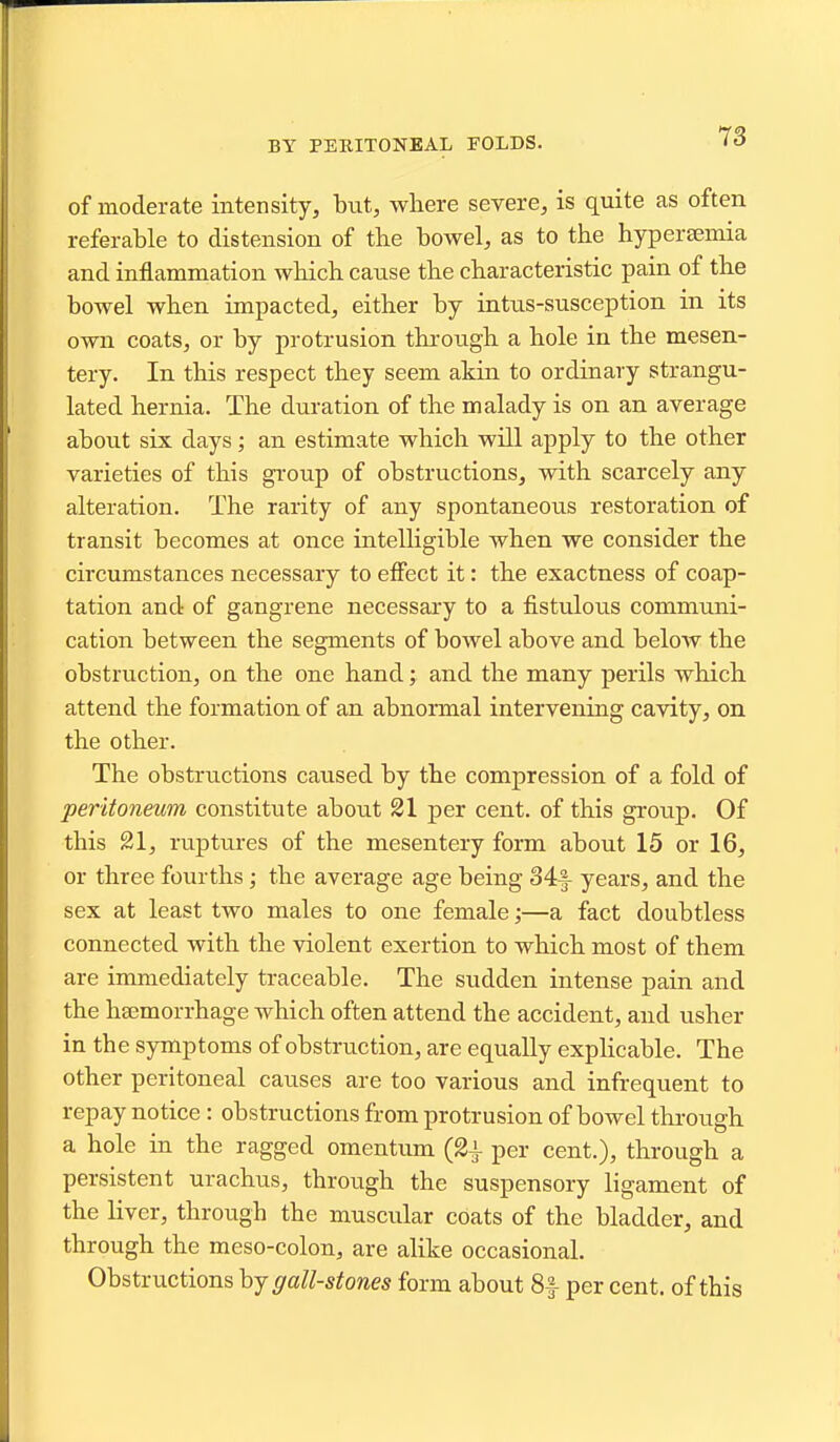 BY PERITONEAL FOLDS. 13 of moderate intensity, but, where severe, is quite as often referable to distension of the bowel, as to the hypersemia and inflammation which cause the characteristic pain of the bowel when impacted, either by intus-susception in its own coats, or by protrusion through a hole in the mesen- tery. In this respect they seem akin to ordinary strangu- lated hernia. The duration of the malady is on an average about six days; an estimate which will apply to the other varieties of this group of obstructions, with scarcely any alteration. The rarity of any spontaneous restoration of transit becomes at once intelligible Avhen we consider the circumstances necessary to effect it: the exactness of coap- tation and of gangrene necessary to a fistulous communi- cation between the segments of bowel above and below the obstruction, on the one hand; and the many perils which attend the formation of an abnormal intervening cavity, on the other. The obstructions caused by the compression of a fold of peritoneum constitute about 21 per cent, of this group. Of this 21, ruptures of the mesentery form about 15 or 16, or three fourths; the average age being 34f years, and the sex at least two males to one female;—a fact doubtless connected with the violent exertion to which most of them are immediately traceable. The sudden intense pain and the hajmorrhage which often attend the accident, and usher in the symptoms of obstruction, are equally explicable. The other peritoneal causes are too various and infrequent to repay notice : obstructions from protrusion of bowel through a hole in the ragged omentum (2^ per cent.), through a persistent urachus, through the suspensory ligament of the liver, through the muscular coats of the bladder, and through the meso-colon, are alike occasional. Obstructions hj gall-stones form about 8|- per cent, of this