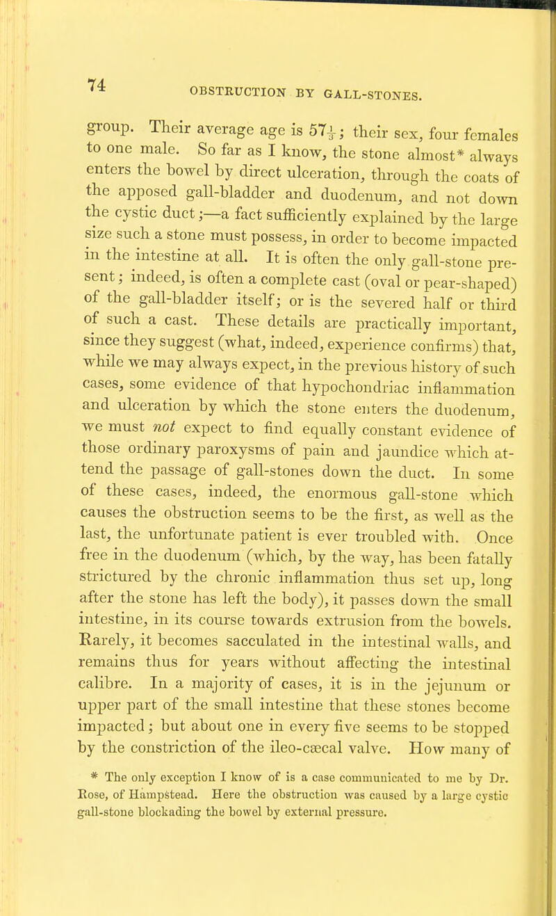 OBSTRUCTION BY GALL-STONES, group. Their average age is 57i-; their sex, four females to one male. So far as I kuow, the stone almost* always enters the bowel by direct ulceration, through the coats of the apposed gall-bladder and duodenum, and not down the cystic ducta fact sufficiently explained by the large size such a stone must possess, in order to become impacted in the intestine at all. It is often the only gall-stone pre- sent ; indeed, is often a complete cast (oval or pear-shaped) of the gall-bladder itself; or is the severed half or third of such a cast. These details are practically important, since they suggest (what, indeed, experience confirms) that, while we may always expect, in the previous history of such cases, some evidence of that hypochondriac inflammation and ulceration by which the stone enters the duodenum, we must not expect to find equally constant evidence of those ordinary paroxysms of pain and jaundice which at- tend the passage of gall-stones down the duct. In some of these cases, indeed, the enormous gaU-stone which causes the obstruction seems to be the first, as well as the last, the unfortunate patient is ever troubled with. Once free in the duodenum (which, by the way, has been fataUy strictured by the chronic inflammation thus set up, long after the stone has left the body), it passes do-«Ti the small intestine, in its course towards extrusion from the bowels. Rarely, it becomes sacculated in the intestinal walls, and remains thus for years without affecting the intestinal calibre. In a majority of cases, it is in the jejunum or ujDper part of the small intestine that these stones become impacted; but about one in every five seems to be stopped by the constriction of the ileo-csecal valve. How many of * The only exception I know of is a case couimuuicated to me by Dr. Eose, of Hampstead. Here the obstruction was caused by a hirge cystic gall-stone blockading the bowel by external pressure.