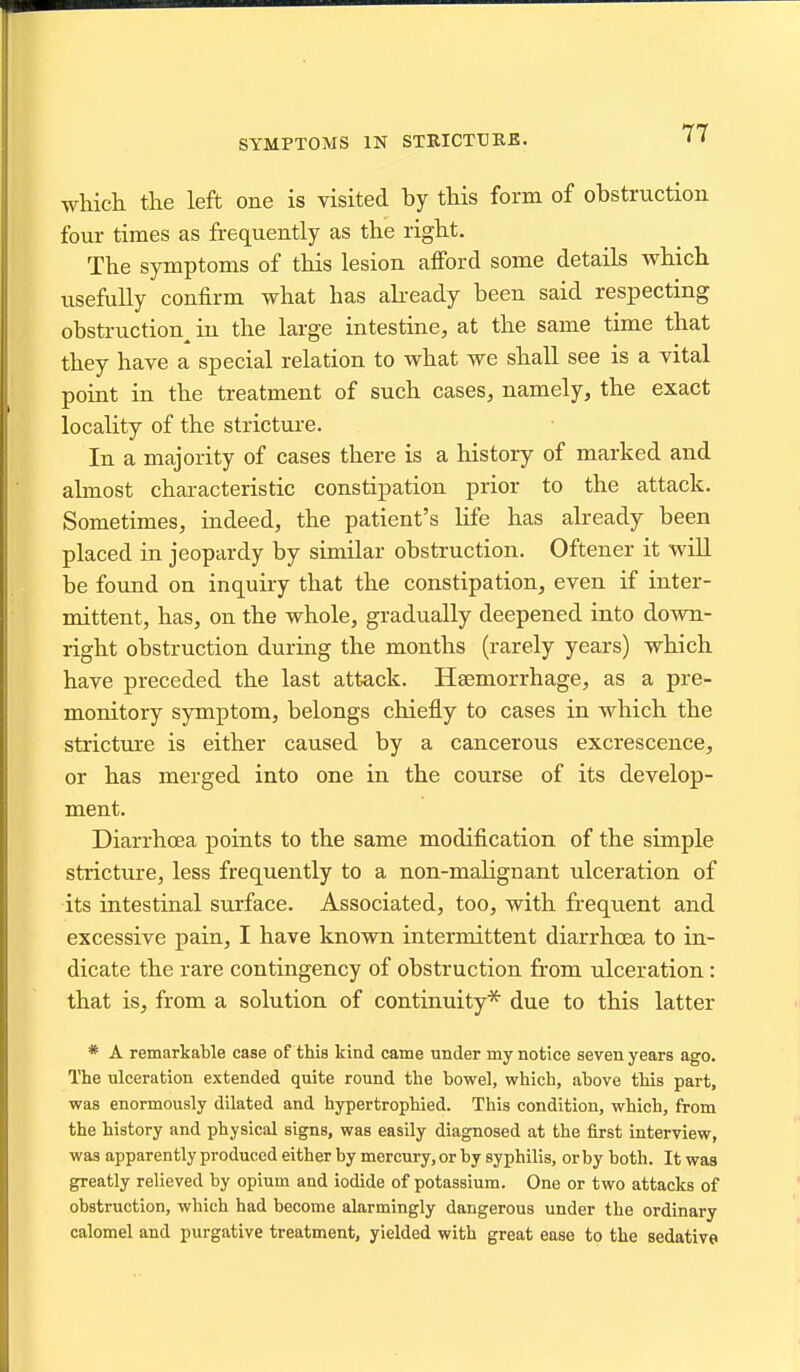 SYMPTOMS IN STRICTURB. which the left one is visited by this form of obstruction four times as frequently as the right. The symptoms of this lesion afford some details which usefully confirm what has abeady been said respecting obstruction^ in the large intestine, at the same time that they have a special relation to what we shall see is a vital point in the treatment of such cases, namely, the exact locality of the stricture. In a majority of cases there is a history of marked and almost characteristic constipation prior to the attack. Sometimes, indeed, the patient's life has already been placed in jeopardy by similar obstruction. Oftener it will be found on inquiry that the constipation, even if inter- mittent, has, on the whole, gradually deepened into down- right obstruction during the months (rarely years) which have preceded the last attack. Haemorrhage, as a pre- monitory symptom, belongs chiefly to cases in which the stricture is either caused by a cancerous excrescence, or has merged into one in the course of its develop- ment. Diarrhoea points to the same modification of the simple stricture, less frequently to a non-malignant ulceration of its intestinal surface. Associated, too, with frequent and excessive pain, I have known intermittent diarrhoea to in- dicate the rare contingency of obstruction from ulceration: that is, from a solution of continuity* due to this latter * A remarkable case of this kind came under my notice seven years ago. The ulceration extended quite round the bowel, which, above this part, was enormously dilated and bypertrophied. This condition, which, from the history and physical signs, was easily diagnosed at the first interview, was apparently produced either by mercury, or by syphilis, or by both. It was greatly relieved by opium and iodide of potassium. One or two attacks of obstruction, which had become alarmingly dangerous under the ordinary calomel and purgative treatment, yielded with great ease to the sedative