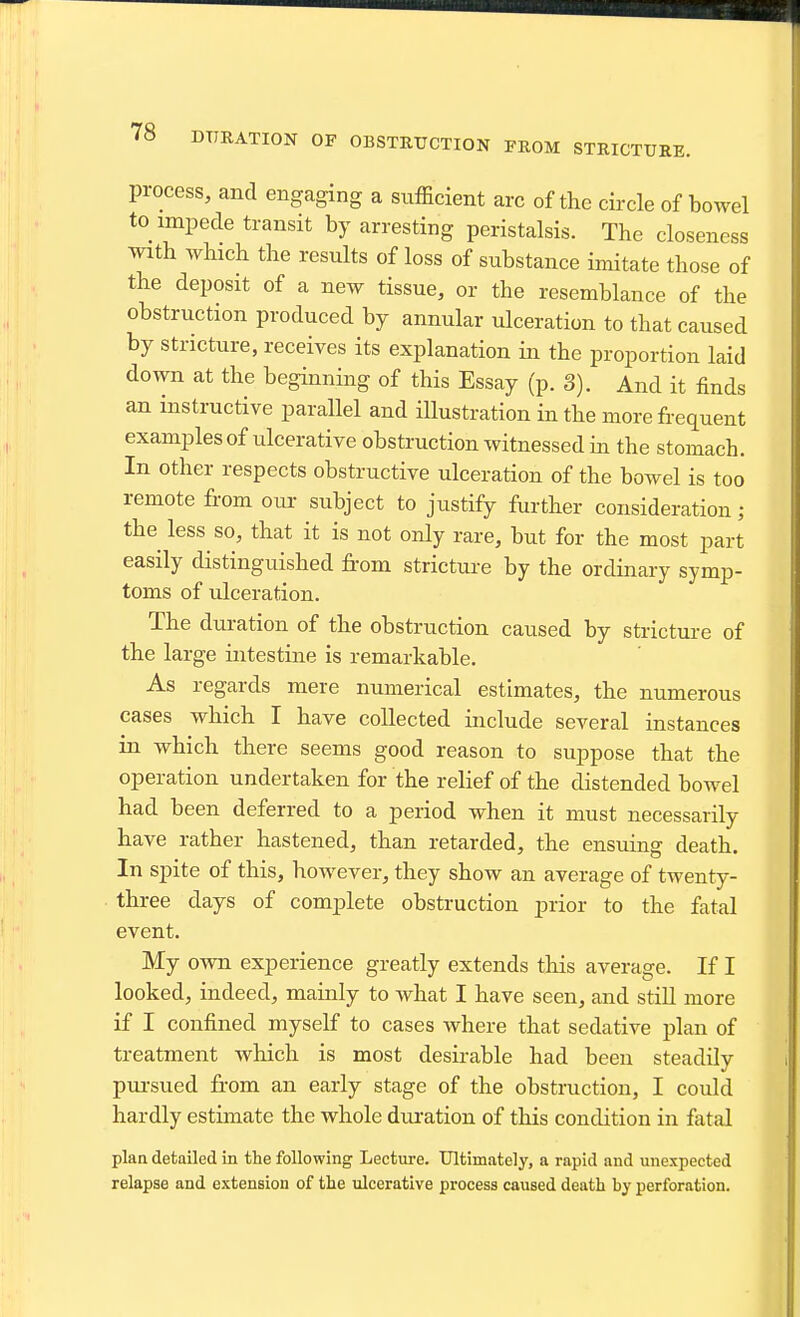 process, and engaging a sufficient arc of the circle of bowel to impede transit by arresting peristalsis. The closeness with which the results of loss of substance imitate those of the deposit of a new tissue, or the resemblance of the obstruction produced by annular ulceration to that caused by stricture, receives its explanation in the proportion laid down at the beginning of this Essay (p. 3). And it finds an instructive parallel and illustration in the more frequent examples of ulcerative obstruction witnessed in the stomach. In other respects obstructive ulceration of the bowel is too remote from our subject to justify further consideration; the less so, that it is not only rare, but for the most part easily distinguished from stricture by the ordinary symp- toms of ulceration. The duration of the obstruction caused by stricture of the large intestine is remarkable. As regards mere numerical estimates, the numerous cases which I have collected include several instances in which there seems good reason to suppose that the operation undertaken for the relief of the distended bowel had been deferred to a period when it must necessarily have rather hastened, than retarded, the ensuing death. In spite of this, however, they show an average of twenty- three days of complete obstruction prior to the fatal event. My own experience greatly extends this average. If I looked, indeed, mainly to what I have seen, and still more if I confined myself to cases where that sedative plan of treatment which is most desirable had been steadily pursued fi-om an early stage of the obstruction, I could hardly estimate the whole duration of this condition in fatal plan detailed in the following Lecture. Ultimately, a rapid and unexpected relapse and extension of the ulcerative process caused death by perforation.