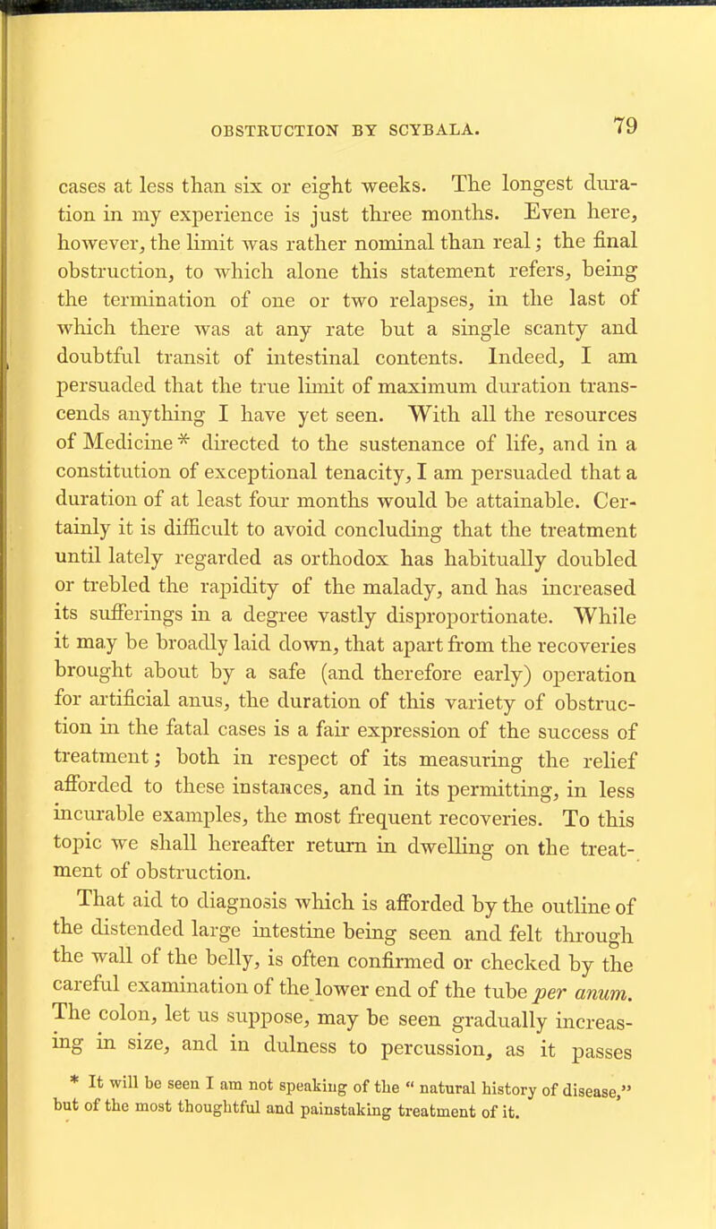 OBSTRUCTION BY SCYBALA. cases at less than six or eight weeks. The longest dura- tion in my experience is just three months. Even here, however, the limit was rather nominal than real; the final obstruction, to which alone this statement refers, being the termination of one or two relapses, in the last of which there was at any rate but a single scanty and doubtful transit of intestinal contents. Indeed, I am persuaded that the true limit of maximum duration trans- cends anything I have yet seen. With all the resources of Medicine * directed to the sustenance of life, and in a constitution of exceptional tenacity, I am persuaded that a duration of at least four months would be attainable. Cer- tainly it is difficult to avoid concluding that the treatment until lately regarded as orthodox has habitually doubled or trebled the rapidity of the malady, and has increased its sufferings in a degree vastly disproportionate. While it may be broadly laid down, that apart from the recoveries brought about by a safe (and therefore early) operation for artificial anus, the duration of this variety of obstruc- tion in the fatal cases is a fair expression of the success of treatment; both in respect of its measuring the relief afibrded to these instances, and in its permitting, in less incm-able examples, the most frequent recoveries. To this topic we shall hereafter return in dwelling on the treat- ment of obstruction. That aid to diagnosis which is afibrded by the outline of the distended large intestine being seen and felt through the wall of the belly, is often confirmed or checked by the careful examination of the lower end of the tube per anum. The colon, let us suppose, may be seen gradually increas- ing in size, and in dulness to percussion, as it passes * It will be seen I am not speaking of the  natural history of disease, but of the most thoughtful and painstaking treatment of it.