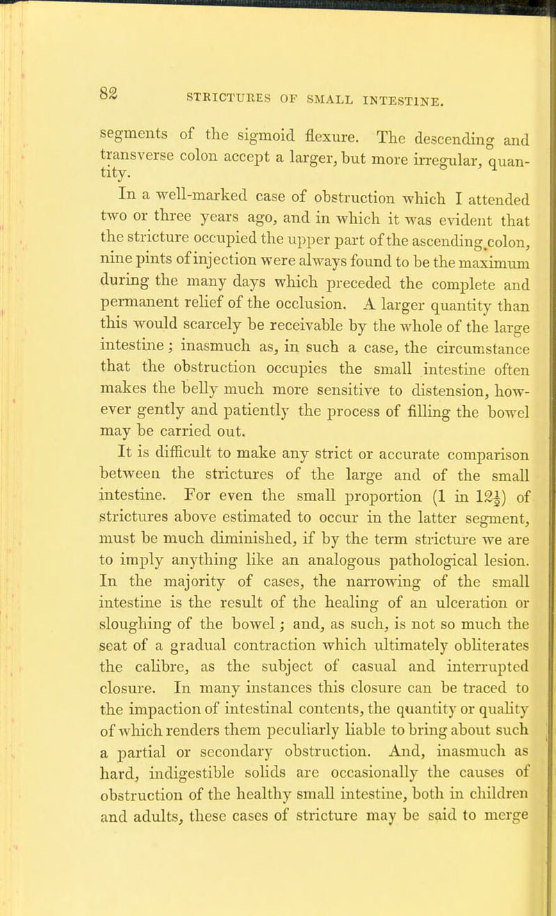 STRICTUIIES OF SMALL INTESTINE. segments of the sigmoid flexure. The descending and transverse colon accept a larger, but more irregular, quan- tity. In a well-marked case of obstruction which I attended two or three years ago, and in which it was evident that the stricture occupied the upper part of the ascending colon, nine pints of injection were always found to he the maximum during the many days which preceded the complete and permanent relief of the occlusion. A larger quantity than this would scarcely be receivable by the whole of the large intestine; inasmuch as, in such a case, the circumstance that the obstruction occupies the small intestine often makes the belly much more sensitive to distension, how- ever gently and patiently the process of filling the bowel may be carried out. It is difficult to make any strict or accurate comparison between the strictures of the large and of the small intestine. For even the small proportion (1 in 12^) of strictiu-es above estimated to occur in the latter segment, must be much diminished, if by the term stricture we are to imply anything like an analogous pathological lesion. In the majority of cases, the narrowing of the small intestine is the result of the healing of an ulceration or sloughing of the bowel; and, as such, is not so much the seat of a gradual contraction which ultimately obhterates the calibre, as the subject of casual and interrupted closure. In many instances this closure can be traced to the impaction of intestinal contents, the quantity or quaht}^ of which renders them peculiarly liable to bring about such a partial or secondary obstruction. And, inasmuch as hard, indigestible solids are occasionally the causes of obstruction of the healthy small intestine, both in children and adults, these cases of stricture may be said to merge