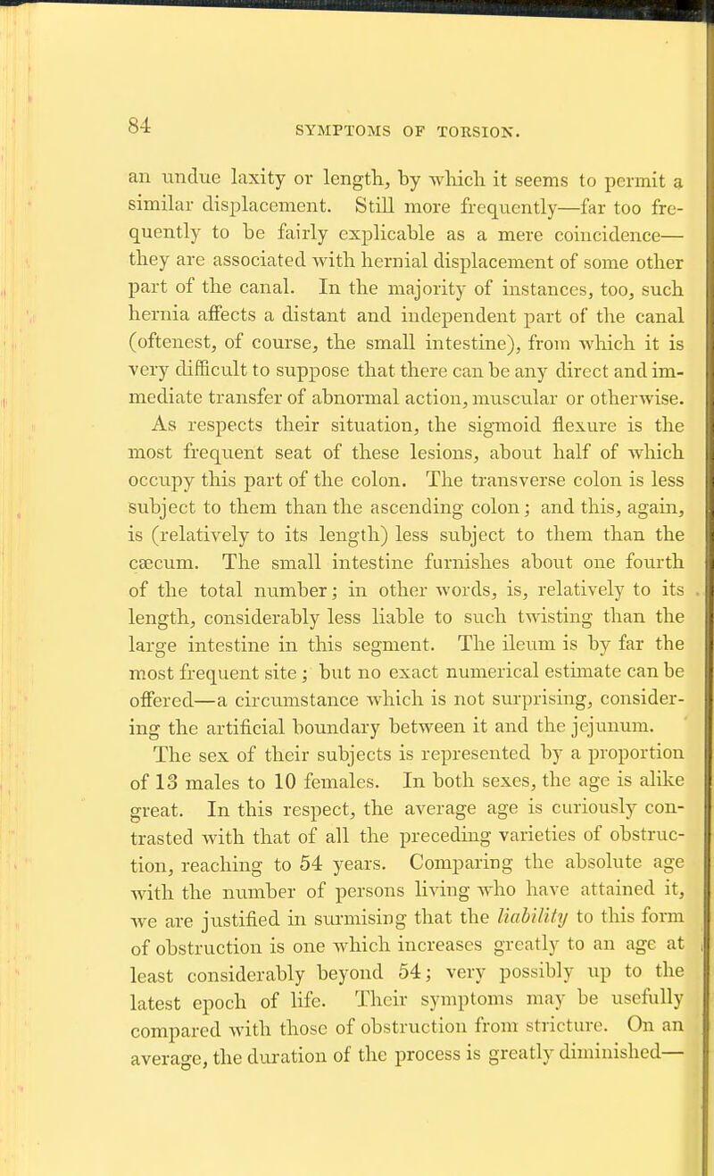 SYMPTOMS OF TORSIOX. an tintlue laxity or length, by wliicli it seems to permit a similar displacement. Still more frequently—far too fre- quently to be fairly explicable as a mere coincidence— tlaey are associated with hernial displacement of some other part of the canal. In the majority of instances, too, such hernia affects a distant and independent part of the canal (oftenest, of course, the small intestine), from which it is Ycry difficult to suppose that there can be any direct and im- mediate transfer of abnormal action, muscular or otherwise. As respects their situation, the sigmoid flexure is the most frequent seat of these lesions, about half of which occupy this part of the colon. The transverse colon is less subject to them than the ascending colon; and this, again, is (relatively to its length) less subject to them than the csecum. The small intestine furnishes about one fourth of the total ntimber; in other words, is, relatively to its length, considerably less liable to such twisting than the large intestine in this segment. The ileum is by far the most frequent site ; but no exact numerical estmiate can be offered—a circumstance which is not surprising, consider- ing the artificial boundary between it and the jejunum. The sex of their subjects is represented by a proportion of 13 males to 10 females. In both sexes, the age is alike great. In this respect, the average age is curiousl)^ con- trasted with that of all the preceding varieties of obstruc- tion, reaching to 54 years. Comparing the absolute age with the number of persons living who have attained it, Ave are justified in surmising that the liahUity to this form of obstruction is one which increases greatly to an age at least considerably beyond 54; very possibly up to the latest epoch of hfe. Their symptoms may be usefully compared with those of obstruction from stricture. On an average, the duration of the process is greatly diminished—