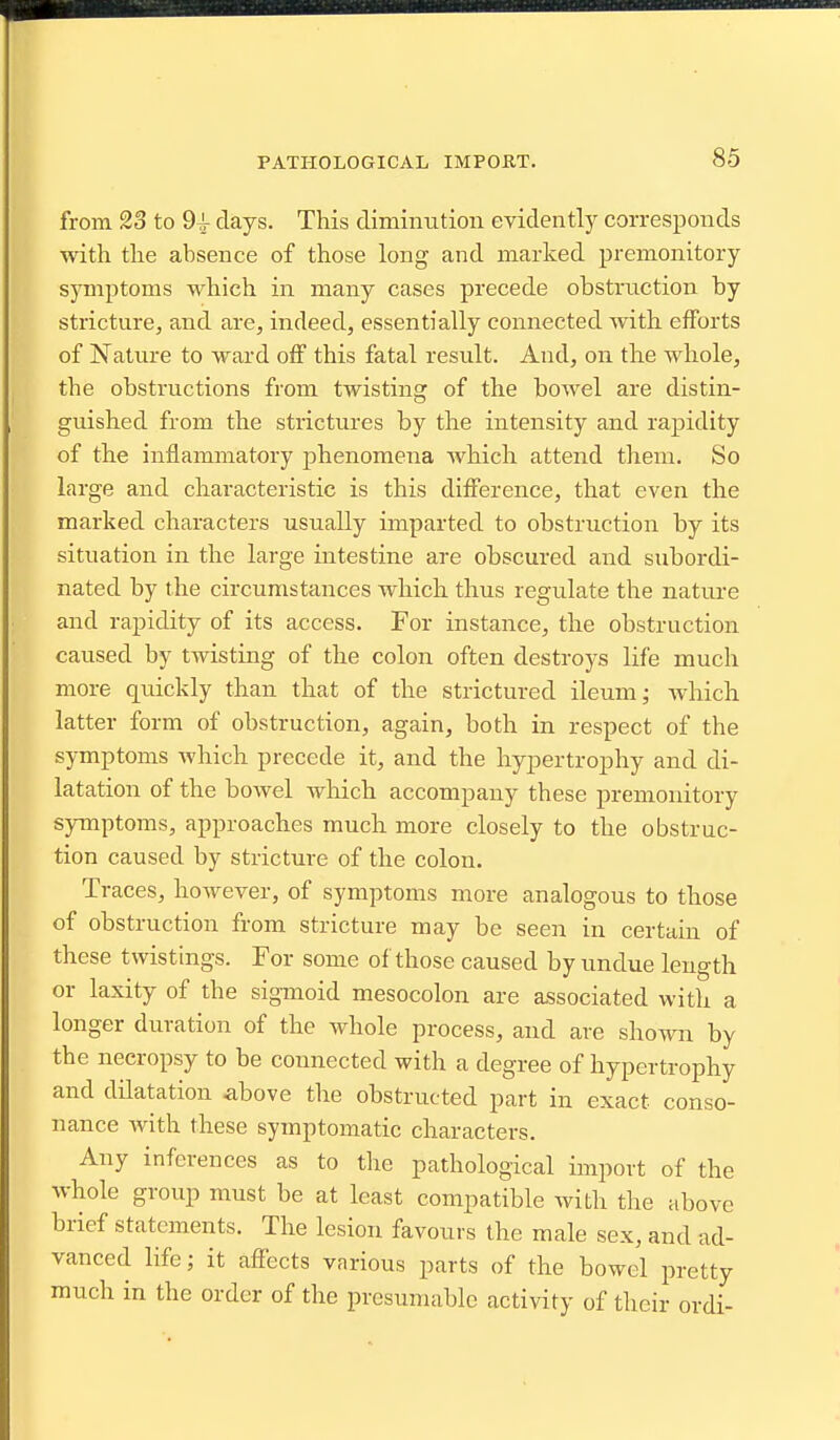 from 23 to 9^ days. This dimimition evidently corresponds with the absence of those long and marked premonitory symptoms which in many cases precede obstruction by stricture, and are, indeed, essentially connected with efforts of Nature to ward off this fatal result. And, on the whole, the obstructions from twisting of the bowel are distin- guished from the strictures by the intensity and rapidity of the inflammatory phenomena which attend them. So large and characteristic is this difference, that even the marked characters usually imparted to obstruction by its situation in the large intestine are obscured and subordi- nated by the circumstances which thus regulate the nature and rapidity of its access. For instance, the obstruction caused by twisting of the colon often destroys life much more quickly than that of the strictured ileum; Avhich latter form of obstruction, again, both in respect of the symptoms which precede it, and the hypertrophy and di- latation of the bowel which accompany these premonitory symptoms, approaches much more closely to the obstruc- tion caused by stricture of the colon. Traces, however, of symptoms more analogous to those of obstruction from stricture may be seen in certain of these twisthigs. For some of those caused by undue length or laxity of the sigmoid mesocolon are associated with a longer duration of the whole process, and are shown by the necropsy to be connected with a degree of hypertrophy and dilatation above the obstructed part in exact conso- nance with these symptomatic characters. Any inferences as to the pathological import of the whole group must be at least compatible with the above brief statements. The lesion favours the male sex, and ad- vanced life; it affects various parts of the bowel pretty much in the order of the presumable activity of their ordi-